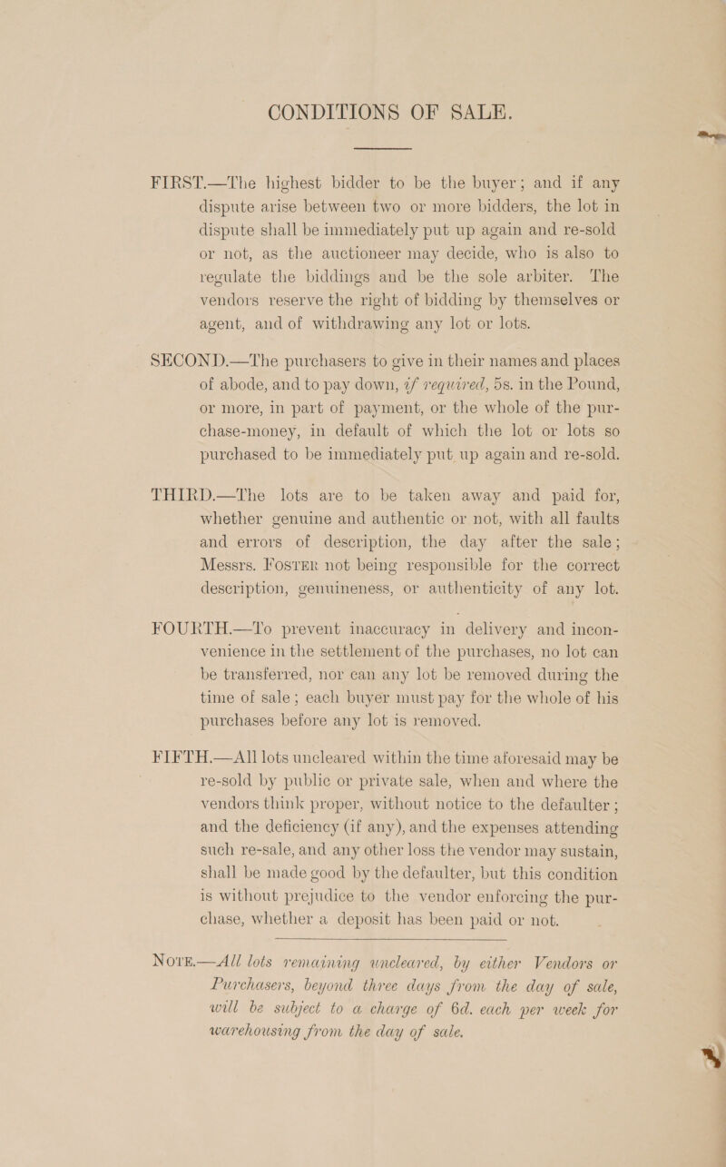 CONDITIONS OF SALE. FIRST.—The highest bidder to be the buyer; and if any dispute arise between two or more bidders, the lot in dispute shall be immediately put up again and re-sold or not, as the auctioneer may decide, who is also to regulate the biddings and be the sole arbiter. The vendors reserve the right of bidding by themselves or agent, and of withdrawing any lot or lots. SECOND.—tThe purchasers to give in their names and places of abode, and to pay down, ¢/ required, 5s. in the Pound, or more, in part of payment, or the whole of the pur- chase-money, in default of which the lot or lots so purchased to be immediately put up again and re-sold. THIRD.—tThe lots are to be taken away and paid for, whether genuine and authentic or not, with all faults and errors of description, the day after the sale; Messrs. Foster not being responsible for the correct description, genuineness, or authenticity of any lot. FOURTH.—To prevent inaccuracy in delivery and incon- venience in the settlement of the purchases, no lot can be transferred, nor can any lot be removed during the time of sale; each buyer must pay for the whole of his purchases before any lot is removed. FIFTH.—AI]] lots uncleared within the time aforesaid may be re-sold by public or private sale, when and where the vendors think proper, without notice to the defaulter ; and the deficiency (if any), and the expenses attending such re-sale, and any other loss the vendor may sustain, shall be made good by the defaulter, but this condition is without prejudice to the vendor enforcing the pur- chase, whether a deposit has been paid or not.  Nore.— All lots remaining uncleared, by either Vendors or Purchasers, beyond three days from the day of sale, wil be subject to a charge of 6d. each per week for warehousing from the day of sale.