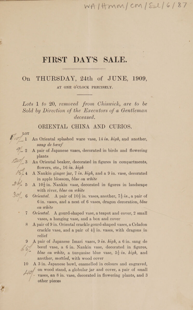 ) See FIRST DAY’S SALE.   On THURSDAY, 24th of JUNE, 1909, AT ONE O'CLOCK PRECISELY. Lots 1 to 20, removed from Chiswick, are to be Sold by Direction of the Haecutors of a Gentleman ! deceased, ORIENTAL CHINA AND CURIOS. sang de bwuf plants 3 3 An Oriental beaker, decorated in figures in compartments, e flowers, ete., 16 in. high .~4 &lt;A Nankin ginger jar, 77. high, and a 9 in. vase, decorated in apple blossom, blue on white with river, blue on white 6 in. vases, and a nest of 6 vases, dragon decoration, blue on white 7 Oriental. A gourd-shaped vase, a teapot and cover, 2 small vases, a hanging vase, and a box and cover 8 A pair of 9 in. Oriental crackle gourd-shaped vases, a Celadon crackle vase, and a pair of 43 in. vases, with dragons in relief 9 Apair of Japanese Imari vases, 97m. high, a 6 in. sang de Ky boeuf vase, a 6 in. Nankin vase, decorated in figures, - blue on white, a turquoise blue vase, 54 7n. high, and another, mottied, with wood cover 10 A 3in. Japanese bowl, enamelled in colours and engraved, L vP on wood stand, a globular jar and cover, a pair of small other pieces