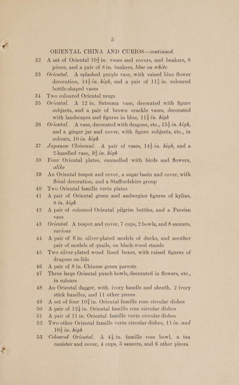 32 33 34 35 36 37 rd 9) ORIENTAL CHINA AND CURIOS—continued. A set of Oriental 104in. vases and covers, and beakers, 8 pieces, and a pair of 8in. beakers, blue on white Oriental. A splashed purple vase, with raised blue flower decoration, 1447in. high, and a pair of 114in. coloured -bottle-shaped vases ~ Two coloured Oriental mugs Oriental. A 12 in. Satsuma vase, decorated with figure subjects, and a pair of brown crackle vases, decorated with landscapes and figures in blue, 114 in. high Oriental. A vase, decorated with dragons, etc., 154 zn. high, and a ginger jar and cover, with figure subjects, etc., in colours, 1022. high Japanese Cloisonné. A pair of vases, 144 in. high, and a 9-handled vase, 94 in. high Four Oriental plates, enamelled with birds and flowers, alike ; An Oriental teapot and cover, a sugar basin and cover, with floral decoration, and a Staffordshire group Two Oriental famille verte plates A pair of Oriental green and ambergine figures of kylins, Sin. high A pair of coloured Oriental pilgrim bottles, and a Persian vase Oriental. A teapot and cover, 7 cups, 2 bowls, and 8 saucers, various A pair of 6 in. silver-plated models of ducks, and another pair of models of quails, on black-wood stands dragons on lids A pair of 8 in. Chinese green parrots Three large Oriental punch bowls, decorated in flowers, etc., in colours An Oriental dagger, with ivory handle and sheath, 2 ivory stick handles, and 11 other pieces A set of four 10#in. Oriental famille rose circular dishes A pair of 124in. Oriental famille rose circular dishes A pair of 11 in. Oriental famille verte circular dishes Two other Oriental famille verte circular dishes, 11 2. and 104 in. high Coloured Oriental. A 4%in. famille rose bowl, a tea