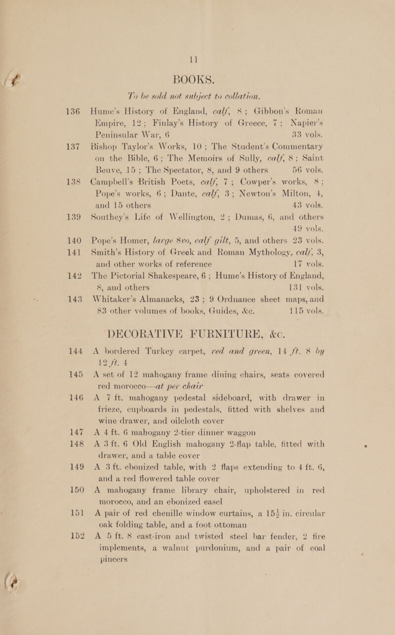 ¢ 136 Wey 1438 Ml BOOKS. To be sold not subject to collation. Hume’s History of England, calf, 8; Gibbon’s Roman Empire, 12; Finlay’s History of Greece, 7; Napier’s Peninsular War, 6 So Vols: Bishop Taylor’s Works, 10; The Student’s Commentary on the Bible, 6; The Memoirs of Sully, calf, 8; Saint Beuve, 15 ; The Spectator, 8, and 9 others 56 vols. Campbell’s British Poets, calf, 7; Cowper’s works, 8; Pope’s works, 6; Dante, calf, 3; Newton’s Milton, 4, and 15 others ; 43 vols. Southey’s Life of Wellington, 2; Dumas, 6, and others 49 vols. Smith’s History of Greek and Roman Mythology, cal/, 3, and other works of reference 17 vols. The Pictorial Shakespeare, 6 ; Hume’s History of England, 8, and others 131 vols. Whitaker's Almanacks, 23 ; 9 Ordnance sheet maps, and 83 other volumes of books, Guides, &amp;e. 115 vols. ‘DECORATIVE FURNITURE, &amp;c. A bordered Turkey carpet, red and green, 14 ft. &amp; by 12 ft. 4 A set of 12 mahogany frame dining chairs, seats covered red moroceo—at per chair A 7 tt. mahogany pedestal sideboard, with drawer in frieze, cupboards in pedestals, fitted with shelves and wine drawer, and oilecloth cover A 4 ft. 6 mahogany 2-tier dinner waggon A 3ft.6 Old English mahogany 2-flap table, fitted with drawer, and a table cover A 3 tt. ebonized table, with 2 flaps extending to 4 ft. 6, and a red flowered table cover A mahogany frame library chair, upholstered in red moroceo, and an ebonized easel A. pair of red chenille window curtains, a 153 in. circular oak folding table, and a foot ottoman A 5 ft. 8 cast-iron and twisted steel bar fender, 2 fire implements, a walnut purdonium, and a pair of coal pincers