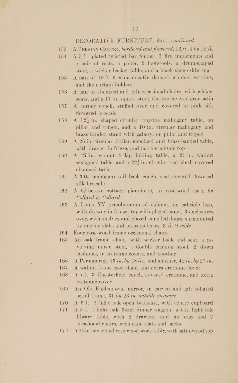 161 162 163 ~I Lo me DECORATIVE FURNITURE, &amp;c.—continued. A PERSIAN Carpet, bordered and flowered, 16,ft. 4 by 12 ft. A 5 ft. plated twisted bar fender, 3 fire implements and a pair of rests, a poker, 2 footstools, a drum-shaped stool, a wicker basket table, and a black sheep-skin rug A pair of 10 ft. 6 crimson satin damask window curtains, and the curtain holders A. pair of ebonized and gilt occasional chairs, with wicker seats, and a 17 in. square stool, the top covered grey satin A corner couch, stuffed over and covered in pink silk flowered brocade A 124 in. shaped circular tray-top mahogany table, on pillar and tripod, and a 10 in. circular mahogany and brass-banded stand with gallery, on pillar and tripod A 26 in. circular Italian ebonized and brass-banded table, with drawer in frieze, and marble mosaic top A 271n. walnut 2-flap folding table, a 21 in. walnut sexagonal table, and a 225 in. circular red plush covered ebonized table A 3 ft. mahogany rail back couch, seat covered flowered silk brocade A 6%-octave cottage pianoforte, in rose-wood case, by Collard &amp; Collard A Louis XV ormolu-mounted cabinet, on cabriole legs, with drawer in frieze, top with glazed panel, 3 enclosures over, with shelves and glazed panelled doors, surmounted by marble slabs and brass galleries, 3 ./¢. 9 wide Four rose-wood frame occasional chairs An oak frame chair, with wicker back and seat, a re- volving music stool, a double cushion stool, 2 down cushions, in cretonne covers, and another A Persian rug, 43 an. by 28 7n., and another, 42 7n. by 27 in. A walnut frame easy chair, and extra cretonne cover A 7 ft. 3 Chesterfield couch, covered cretonne, and extra cretonne cover An Old English oval mirror, in carved and gilt foliated seroll frame, 31 by 23 in. outside measure A 6 ft. 2 light oak open bookcase, with centre cupboard A 3 ft. 1 light oak 3-tier dinnef waggon, a 4 ft. light oak library table, with 2 drawers, and an easy and 2 oecasional chairs, with cane seats and backs A 20in. sexagonal rose-wood work table, with satin-wood top