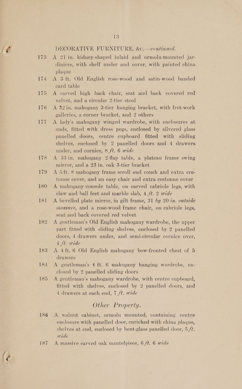 é 173 183 184 185 187 A 21 in. kidney-shaped inlaid and ormolu-mounted jar- dimiere, with shelf under and cover, with painted china plaque A 3 it. Old English rose-wood and satin-wood banded eard table A carved high back chair, seat and back covered red velvet, and a circular 2-tier stool A 32in. mahogany 3-tier hanging bracket, with fret-work galleries, a corner bracket, and 2 others A lady’s mahogany winged wardrobe, with enclosures at ends, fitted with dress pegs, enclosed by silvered glass panelled doors, centre cupboard fitted with sliding shelves, enclosed by 2 panelled doors and 4 drawers. under, and cornice, 8 ft. 6 wide A 33in. mahogany 2-flap table, a plateau frame swing mirror, and a 23 in. oak 3-tier bracket A 5ft. 8 mahogany frame scroll end couch and extra cre- tonne cover, and an easy chair and extra cretonne cover A mahogany console table, on carved cabriole legs, with claw and hall feet and marble slab, 4 /¢. 2 wede A bevelled plate mirror, in gilt frame, 31 by 20 ¢n. outside measure, and a rose-wood frame chair, on cabriole legs, seat and back covered red velvet A gentleman’s Old English mahogany wardrobe, the upper part fitted with sliding shelves, enclosed by 2 panelled doors, 4 drawers under, and semi-circular cornice over, 4 ft. wide A 4ft.6 Old English mahogany bow-fronted chest of 5 drawers A gentleman’s 4 ft. 6 mahogany hanging wardrobe, en- closed by 2 panelled sliding doors A gentleman’s mahogany wardrobe, with centre cupboard, fitted with shelves, enclosed by 2 panelled doors, and Other Property. A walnut cabinet, ormolu mounted, containing centre enclosure with panelled door, enriched with china plaque,. shelves at end, enclosed by bent-glass panelled door, 5 /¢. wide A massive earved oak mantelpiece, 6 ft. 6 wide