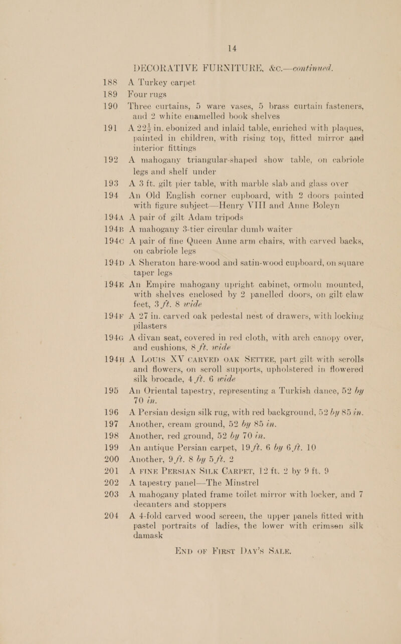 DECORATIVE FURNITURE, &amp;c.—continued. A Turkey carpet Four rugs Three curtains, 5 ware vases, 5 brass curtain fasteners, and 2 white enamelled book shelves A 224 in. ebonized and inlaid table, enriched with plaques, painted in children, with rising top, fitted mirror and interior fittings A mahogany triangular-shaped show table, on cabriole legs and shelf under A 3 ft. gilt pier table, with marble slab and glass over An Old English corner cupboard, with 2 doors painted with figure subject—Henry VIII and Anne Boleyn A pair of gilt Adam tripods A mahogany 3-tier circular dumb waiter A pair of fine Queen Anne arm chairs, with carved backs, on cabriole legs A Sheraton hare-wood and satin-wood cupboard, on square taper legs An Empire mahogany upright cabinet, ormolu mounted, with shelves enclosed by 2 panelled doors, on gilt claw feet, 3 ft. 8 wide ; | A 27 in. carved oak pedestal nest of drawers, with locking pilasters A divan seat, covered in red cloth, with arch canopy over, and cushions, 8 ft. wide A Louis XV CARVED OAK SETTER, part gilt with scrolls and flowers, on scroll supports, upholstered in flowered silk brocade, 4 /¢. 6 wide An Oriental tapestry, representing a Turkish dance, 52 by 70 in. A Persian design silk rug, with red background, 52 by 85 7n. Another, cream ground, 52 by 85 in. Another, red ground, 52 by 70 zn. An antique Persian carpet, 19,/t. 6 by 6./¢. 10 Another, 9ft. 8 by 5.ft. 2 A FINE PERSIAN SILK CARPET, 12 ft. 2 by 9 ft. 9 A tapestry panel—The Minstrel A mahogany plated frame toilet mirror with locker, and 7 decanters and stoppers A 4-fold carved wood sereen, the upper panels fitted with pastel portraits of ladies, the lower with crimsen_ silk damask ENp oF First DAyY’sS SALE.