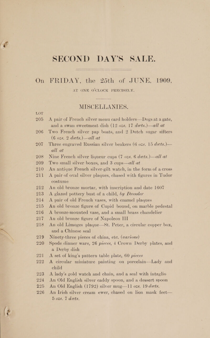   FRIDAY, the 25th of JUNE, 1909, AT ONE 0’CLOCK PRECISELY. MISCELLANIES. A pair of French silver menu ecard holders-—Dogs at a gate, and a swan sweetmeat dish (12 ozs. 17 dwts.)—all at Two French silver pap boats, and 2 Dutch sugar sifters (6 ozs. 2 dwts.)—all at Three engraved Russian silver beakers (6 ozs. 15 dwts.)— all at Nine French silver liqueur cups (7 ozs. 6 dwts.)—all at Two small silver boxes, and 3 cups—all at An antique French silver-gilt wateh, in the form of a cross A pair of oval silver plaques, chased with figures in Tudor costume An old bronze mortar, with inscription and date 1607 A glazed pottery bust of a child, by Dressler A pair of old French vases, with enamel plaques An old bronze figure of Cupid bound, on marble pedestal A bronze-mounted vase, and a small brass chandelier An old bronze figure of Napoleon III An old Limoges plaque—wSt. Peter, a circular copper box, and a Chinese seal Ninety-three pieces of china, ete. (various) Spode dinner ware, 26 pieces, 4 Crown Derby plates, and a Derby dish A set of king’s pattern table plate, 60 pieces A circular miniature painting on poreelain—Lady and child A lady’s gold watch and chain, and a seal with intaglio An Old English silver caddy spoon, and a dessert spoon An Old English (1792) silver mug—11 ozs. 19 dwts. An Irish silver cream ewer, chased on lion mask feet— i