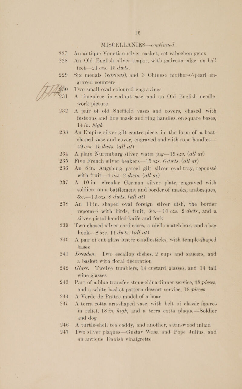 233 An antique Venetian silver casket, set cabochon gems Six medals (various), and 3 Chinese mother-o’-pearl en- eraved counters ‘T’wo small oval coloured engravings A timepiece, in walnut case, and an Old English needle- work picture A pair of old Shetheld vases and covers, chased with testoons and lion mask and ring handles, on square bases, l4in. high An Empire silver gilt eentre-piece, in the form of a boat- shaped vase and cover, engraved and with rope handles— 49 ozs. 15 dwts. (all at) A plain Nuremburg silver water jug—19 ozs. (all at) Five French silver beakers—15 ozs. 6 darts. (all at) An 8in. Augsburg parcel gilt silver oval tray, repoussé with fruit—4 ozs. 2 dwts. (all at) A 10in. circular German silver plate, engraved with soldiers on a battlement and border of masks, arabesques, &amp;¢.——12 ozs. 8 dwts. (all at) An llin. shaped oval foreign silver dish, the border repoussé with birds, fruit, &amp;c.—10 ozs. 2 dwts., and a silver pistol-handled knife and fork Two chased silver card cases, a niello match box, and a bag hook—- 8 ozs. 11 darts. (all at) A pair of cut glass lustre candlesticks, with temple-shaped bases Dresden. Two escallop dishes, 2 eups and saucers, and a basket with floral decoration Glass. Twelve tumblers, 14 custard glasses, and 14 tall wine glasses Part of a blue transfer stone-china dinner service, 48 pzeces, and a white basket pattern dessert service, 18 pzeces A Verde de Pratre model of a boar A terra cotta urn-shaped vase, with belt of elassie figures in relief, 182”. Atgh, and a terra cotta plaque—Soldier and dog A turtle-shell tea caddy, and another, satin-wood inlaid Two silver plaqgues—-Gustav Wasa and Pope Julius, and an antique Danish vinaigrette