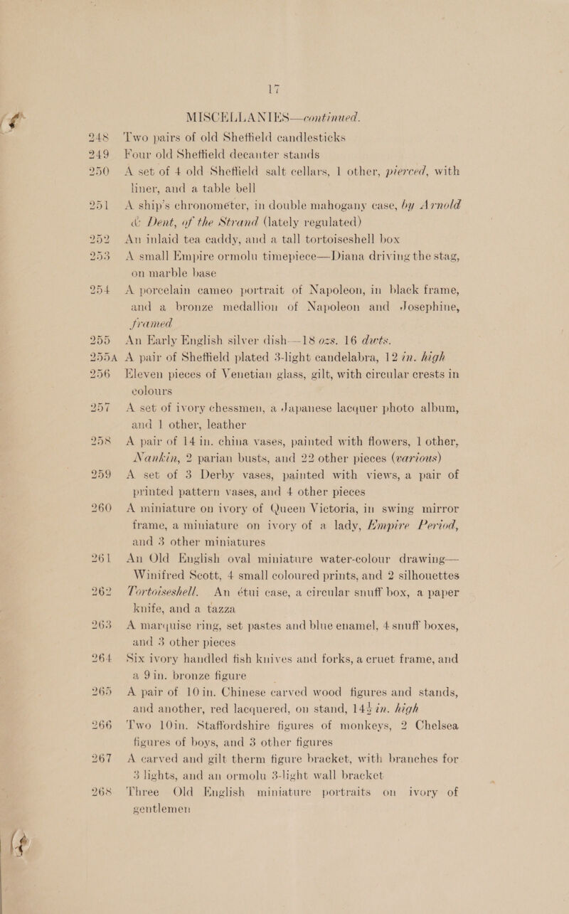 MISCELLANIES—continued. Two pairs of old Sheffield candlesticks Four old Sheftield decanter stands A set of 4 old Sheffield salt cellars, 1 other, pierced, with liner, and a table bell A ship’s chronometer, in double mahogany case, by Arnold &amp; Dent, of the Strand (ately regulated) An inlaid tea caddy, and a tall tortoiseshell box A small Empire ormolu timepiece—Diana driving the stag,  on marble base A porcelain cameo portrait of Napoleon, in black frame, and a bronze medallion of Napoleon and Josephine, Sramed An Early English silver dish-—18 ozs. 16 dws. A pair of Sheffield plated 3-light candelabra, 12 7n. high Kleven pieces of Venetian glass, gilt, with circular crests in colours A set of ivory chessmen, a Japanese lacquer photo album, and | other, leather A pair of 14 1n. china vases, painted with flowers, 1 other, Nankin, 2 parian busts, and 22 other pieces (varzous) A set of 3 Derby vases, painted with views, a pair of printed pattern vases, and 4 other pieces A miniature on ivory of Queen Victoria, in swing mirror frame, a miniature on ivory of a lady, Hmpire Period, and 3 other miniatures An Old English oval miniature water-colour drawing— Winifred Scott, 4 small coloured prints, and 2 silhouettes Tortoiseshell. An étui case, a circular snuff box, a paper knife, and a tazza A marquise ring, set pastes and blue enamel, 4 snuff boxes, and 3 other pieces Six ivory handled fish knives and forks, a cruet frame, and a 9in. bronze figure A pair of 10in. Chinese carved wood figures and stands, and another, red lacquered, on stand, 145 ¢n. high Two 10in. Staffordshire figures of monkeys, 2 Chelsea figures of boys, and 3 other figures A carved and gilt therm figure bracket, with branches for 3 lights, and an ormolu 3-light wall bracket Three Old English miniature portraits on ivory of gentlemen