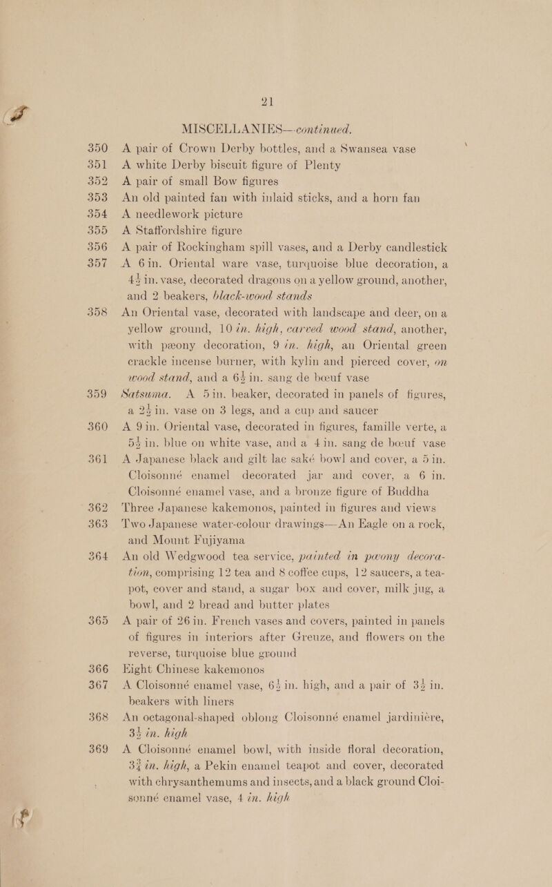 390 351 352 393 dO4 309 356 357 358 359 360 361 362 363 364 MISCELLANIES—-continued. A pair of Crown Derby bottles, and a Swansea vase A white Derby biscuit figure of Plenty A pair of small Bow figures | An old painted fan with inlaid sticks, and a horn fan A needlework picture A Staffordshire figure A pair of Rockingham spill vases, and a Derby candlestick A 6in. Oriental ware vase, turquoise blue decoration, a 45 in. vase, decorated dragons on a yellow ground, another, and 2 beakers, black-wood stands An Oriental vase, decorated with landscape and deer, on a yellow ground, 10 ¢n. high, carved wood stand, another, with peony decoration, 9 7m. high, an Oriental green crackle incense burner, with kylin and pierced cover, on wood stand, and a 64 in. sang de beeuf vase Satsuma. A 5in. beaker, decorated in panels of figures, a 2¢in. vase on 3 legs, and a cup and saucer A 9in. Oriental vase, decorated in figures, famille verte, a 5 bin. blue on white vase, and a 4in. sang de boeuf vase A Japanese black and gilt lac saké bowl and cover, a 5 in. Cloisonné enamel decorated jar and cover, a 6 in. Cloisonné enamel vase, and a bronze figure of Buddha Three Japanese kakemonos, painted in figures and views Two Japanese water-colour drawings—An Eagle on a rock, and Mount Fujiyama An old Wedgwood tea service, painted in pwony decora- tion, comprising 12 tea and 8 coffee cups, 12 saucers, a tea- pot, cover and stand, a sugar box and cover, milk jug, a bowl, and 2 bread and butter plates A pair of 26in. French vases and covers, painted in panels of figures in interiors after Greuze, and flowers on the reverse, turquoise blue ground Hight Chinese kakemonos A Cloisonné enamel vase, 64 in. high, and a pair of 34 in. beakers with liners An octagonal-shaped oblong Cloisonné enamel jardiniere, 35 in. high A Cloisonné enamel bowl, with inside floral decoration, 3% in. high, a Pekin enamel teapot and cover, decorated with chrysanthemums and insects, and a black ground Cloi- sonné enamel vase, 4 in. high