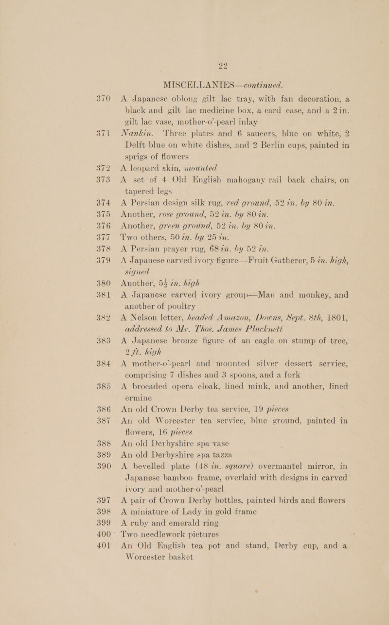 Taal A Japanese oblong gilt lac tray, with fan decoration, a black and gilt lac medicine box, a card case, and a 2 in. gilt lac vase, mother-o’-pear] inlay Nankin. ‘Three plates and 6 saucers, blue on white, 2 Delft blue on white dishes, and 2 Berlin cups, painted in sprigs of flowers A leopard skin, mounted A set of 4 Old English mahogany rail back chairs, on tapered legs A Persian design silk rug, ved ground, 52 in. by 80 in. Another, rose ground, 52in. by 80 dn. Another, green ground, 52 in. by 80 in. Two others, 5072. by 25 in. A Persian prayer rug, 682n. by 52 an. A Japanese carved ivory figure—Fruit Gatherer, 5 7m. high, signed Another, 54 in. high A Japanese carved ivory group—Man and monkey, and another of poultry A Nelson letter, headed Amazon, Downs, Sept. 8th, 1801, addressed to Mir. Thos. James Plucknett A Japanese bronze figure of an eagle on stump of tree, 2 ft. high A mother-o’-pearl and mounted silver dessert service, comprising 7 dishes and 3 spoons, and a fork A brocaded opera cloak, lined mink, and another, lined ermine An old Crown Derby tea service, 19 pieces An old Worcester tea service, blue ground, painted in flowers, 16 pzeces An old Derbyshire spa vase An old Derbyshire spa tazza A bevelled plate (48 zn. square) overmantel mirror, in Japanese bamboo frame, overlaid with designs in carved ivory and mother-o’-pearl! A pair of Crown Derby bottles, painted birds and flowers A miniature of Lady in gold frame A ruby and emerald ring An Old English tea pot and stand, Derby cup, and a Worcester basket