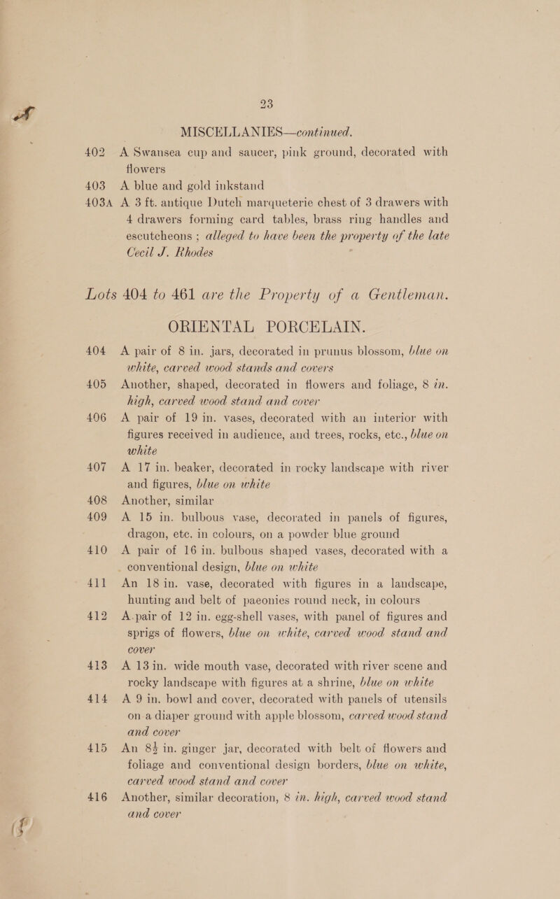MISCELLA NIES—continaed. 402 A Swansea cup and saucer, pink ground, decorated with flowers 403 <A blue and gold inkstand 403A A 3 ft. antique Dutch marqueterie chest of 3 drawers with 4 drawers forming card tables, brass ring handles and escutcheons ; alleged to have been the property of the late Cecil J. Rhodes Lots 404 to 461 are the Property of a Gentleman. ORIENTAL PORCELAIN. 404 A pair of 8 in. jars, decorated in prunus blossom, blue on white, carved wood stands and covers 405 Another, shaped, decorated in flowers and foliage, 8 27. high, carved wood stand and cover 406 <A pair of 19 in. vases, decorated with an interior with figures received in audience, and trees, rocks, etc., blue on white 407 <A 17 in. beaker, decorated in rocky landscape with river and figures, blue on white 408 Another, similar 409 <A 15 in. bulbous vase, decorated in panels of figures, dragon, etc. in colours, on a powder blue ground 410 A pair of 16 in. bulbous shaped vases, decorated with a conventional design, blue on white 411 An 18in. vase, decorated with figures in a landscape, hunting and belt of paeonies round neck, in colours 412 A.pair of 12 in. egg-shell vases, with panel of figures and sprigs of flowers, blue on white, carved wood stand and cover 413 A 13in. wide mouth vase, decorated with river scene and rocky landscape with figures at a shrine, blue on white 414 A 9in. bowl and cover, decorated with panels of utensils ona diaper ground with apple blossom, carved wood stand and cover 415 An 84 in. ginger jar, decorated with belt of flowers and foliage and conventional design borders, blue on white, carved wood stand and cover 416 Another, similar decoration, 8 72. high, carved wood stand and cover