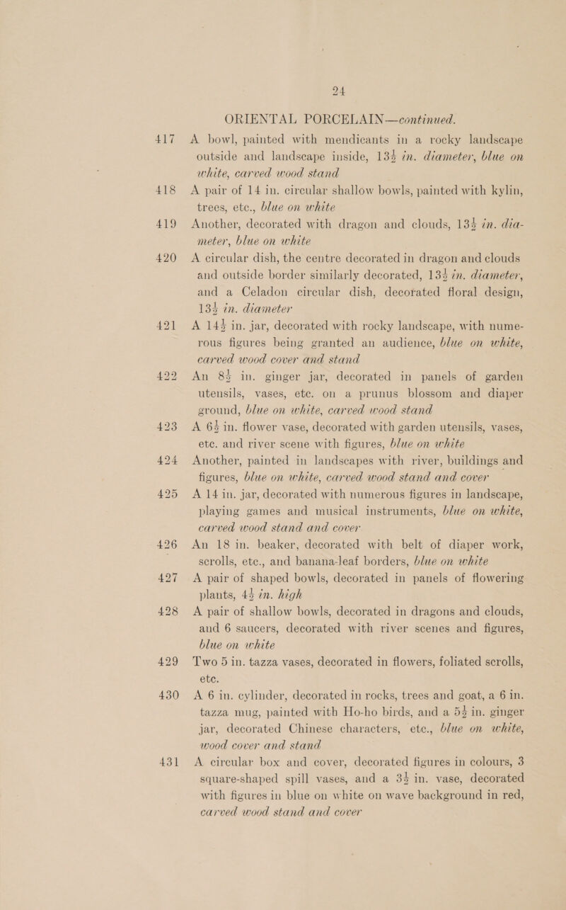 417 418 419 420 430 431 24 ORIENTAL PORCELAIN —continued. A bowl, painted with mendicants in a rocky landscape outside and landscape inside, 134 in. diameter, blue on white, carved wood stand A pair of 14 in. circular shallow bowls, painted with kylin, trees, etc., blue on white Another, decorated with dragon and clouds, 134 én. dia- meter, blue on white A circular dish, the centre decorated in dragon and clouds and outside border similarly decorated, 135 in. diameter, and a Celadon circular dish, decorated floral design, 134 in. diameter A 144 in. jar, decorated with rocky landscape, with nume- rous figures being granted an audience, blue on white, carved wood cover and stand An 8 in. ginger jar, decorated in panels of garden utensils, vases, ete. on a prunus blossom and diaper ground, blue on white, carved wood stand A 64 in. flower vase, decorated with garden utensils, vases, ete. and river scene with figures, blue on white Another, painted in landscapes with river, buildings and figures, blue on white, carved wood stand and cover A 14 in. jar, decorated with numerous figures in landscape, playing games and musical instruments, blue on white, carved wood stand and cover An 18 in. beaker, decorated with belt of diaper work, scrolls, ete., and banana-leaf borders, blue on white A pair of shaped bowls, decorated in panels of flowering plants, 44 in. high A pair of shallow bowls, decorated in dragons and clouds, aud 6 saucers, decorated with river scenes and figures, blue on white Two 5 in. tazza vases, decorated in flowers, foliated scrolls, ete: A 6 in. cylinder, decorated in rocks, trees and goat, a 6 in. tazza mug, painted with Ho-ho birds, and a 54 in. ginger jar, decorated Chinese characters, ete., blue on white, wood cover and stand A circular box and cover, decorated figures in colours, 3 square-shaped spill vases, and a 34 in. vase, decorated with figures in blue on white on wave background in red, carved wood stand and cover
