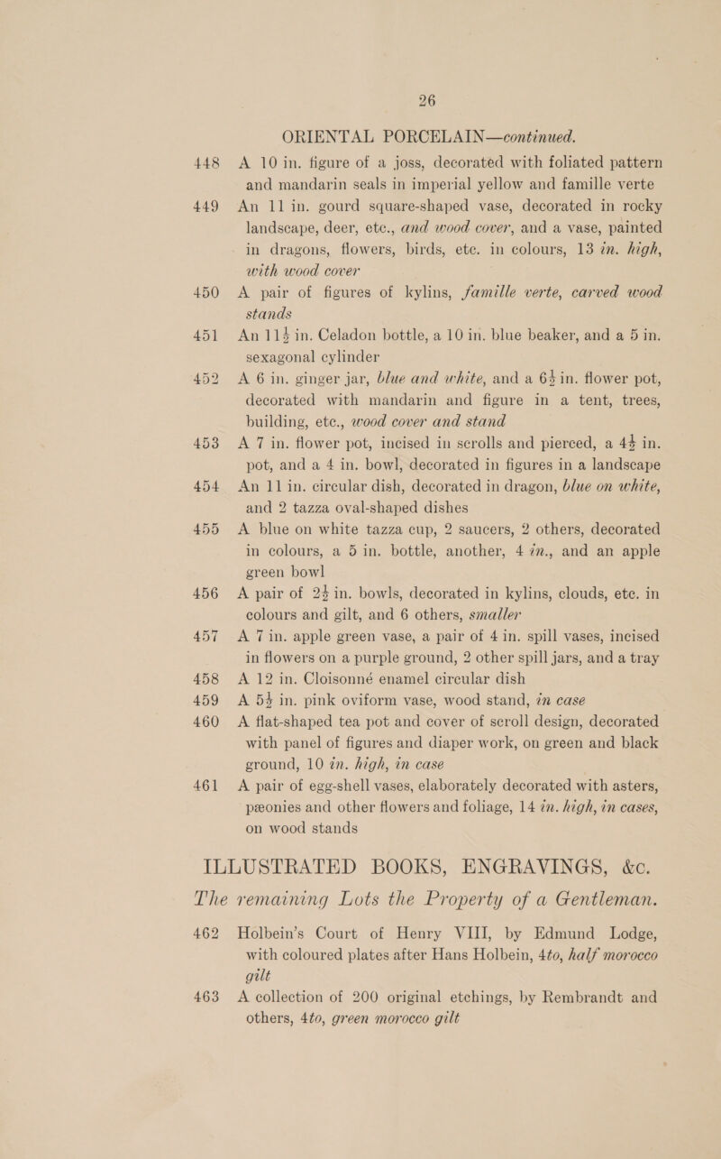 ORIENTAL PORCELAIN—continued. 448 &lt;A 10 in. figure of a joss, decorated with foliated pattern and mandarin seals in imperial yellow and famille verte 449 An 11 in. gourd square-shaped vase, decorated in rocky landscape, deer, etc., and wood cover, and a vase, painted in dragons, flowers, birds, ete. in colours, 13 in. high, with wood cover 450 &lt;A pair of figures of kylins, famille verte, carved wood stands 451 An114 in. Celadon bottle, a 10 in. blue beaker, and a 5 in. sexagonal cylinder 452 A 6 in. ginger jar, blue and white, and a 64in. flower pot, decorated with mandarin and figure in a tent, trees, building, etc., wood cover and stand 453 &lt;A 7 in. flower pot, incised in scrolls and pierced, a 44 in. pot, and a 4 in. bowl, decorated in figures in a landscape 454 An 11 in. circular dish, decorated in dragon, blue on white, and 2 tazza oval-shaped dishes 455 A blue on white tazza cup, 2 saucers, 2 others, decorated in colours, a 5 in. bottle, another, 4 72., and an apple green bowl 456 &lt;A pair of 24 in. bowls, decorated in kylins, clouds, ete. in colours and gilt, and 6 others, smaller 457 A Tin. apple green vase, a pair of 4 in. spill vases, incised in flowers on a purple ground, 2 other spill jars, and a tray 458 A 12 in. Cloisonné enamel circular dish 459 &lt;A 54 in. pink oviform vase, wood stand, 7m case 460 A flat-shaped tea pot and cover of scroll design, decorated with panel of figures and diaper work, on green and black ground, 10 in. high, in case 461 &lt;A pair of egg-shell vases, elaborately decorated with asters, peonies and other flowers and foliage, 14 in. high, in cases, on wood stands ILLUSTRATED BOOKS, ENGRAVINGS, &amp;c. The remaining Lots the Property of a Gentleman. 462 Holbein’s Court of Henry VIII, by Edmund Lodge, with coloured plates after Hans Holbein, 4t0, half morocco gilt 463 A collection of 200 original etchings, by Rembrandt and others, 4t0, green morocco gilt