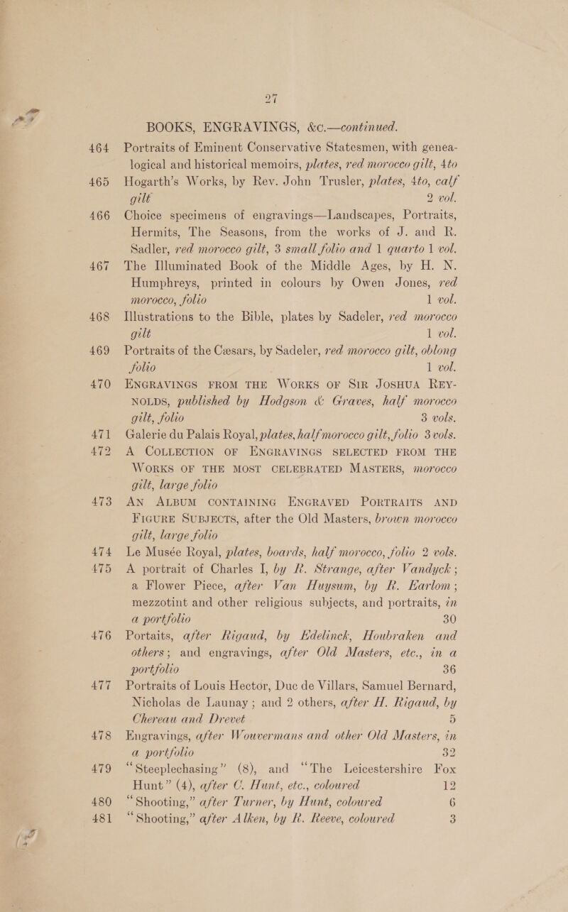 464 465 473 477 478 479 480 481 27 BOOKS, ENGRAVINGS, &amp;c.—continued. Portraits of Eminent Conservative Statesmen, with genea- logical and historical memoirs, plates, red morocco gilt, 4to Hogarth’s Works, by Rev. John Trusler, plates, 4to, calf gilt | 2 vol. Choice specimens of engravings—Landscapes, Portraits, Hermits, The Seasons, from the works of J. and R. Sadler, red morocco gilt, 3 small folio and 1 quarto 1 vol. The Illuminated Book of the Middle Ages, by H. N. Humphreys, printed in colours by Owen Jones, ved morocco, folio 1 vol. Illustrations to the Bible, plates by Sadeler, red morocco gilt 1 vol. Portraits of the Cesars, by Sadeler, red morocco gilt, oblong Solio 1 vol. ENGRAVINGS FROM THE WORKS OF SIR JOSHUA REY- NOLDS, published by Hodgson &amp; Graves, half morocco gilt, folio 3 vols. Galerie du Palais Royal, plates, halfmorocco gilt, folio 3vols. A COLLECTION OF ENGRAVINGS SELECTED FROM THE WORKS OF THE MOST CELEBRATED MASTERS, morocco gilt, large folio AN ALBUM CONTAINING ENGRAVED PORTRAITS AND FIGURE SUBJECTS, after the Old Masters, bruwn morocco gilt, large folio Le Musée Royal, plates, boards, half morocco, folio 2 vols. A portrait of Charles I, by &amp;. Strange, after Vandyck ; a Flower Piece, after Van Huysum, by R. Karlom ; mezzotint and other religious subjects, and portraits, 77 a portfolio 30 Portaits, after Rigaud, by Kdelinck, Houbraken and others; and engravings, after Old Masters, etc., in a portfolio 36 Portraits of Louis Hector, Duc de Villars, Samuel Bernard, Nicholas de Launay; and 2 others, after H. Rigaud, by Chereau and Drevet 5 Enegravings, after Wouvermans and other Old Masters, in a portfolio By ‘“Steeplechasing” (8), and “The Leicestershire Fox Hunt” (4), after C. Hunt, etc., coloured 12 “Shooting,” after Turner, by Hunt, coloured 6 Shooting,” after Alken, by R. Reeve, coloured 3