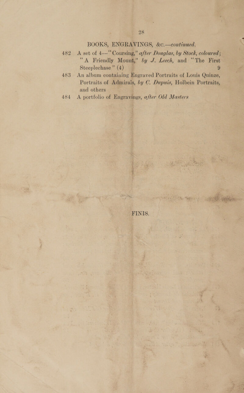 BOOKS, ENGRAVINGS, &amp;¢c.—continued. 482 &lt;A set of 4-—“ Coursing,” after Douglas, by Stock, coloured; “A Friendly Mount,” by J. Leech, and “The First Steeplechase” (4) me 483 An album containing Engraved Portraits of Louis Quinze, Portraits of Admirais, by C. Dupuis, Holbein Portraits, and others | 484 &lt;A portfolio of Engravings, after Old Masters  FINIS.