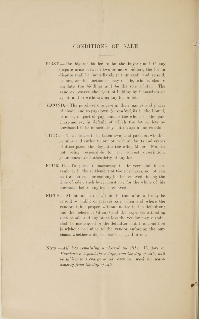 CONDITIONS OF SALE. . FIRST.—The highest bidder to be the buyer ; and if any dispute arise between two or more bidders, the lot in dispute shall be immediately put up again and re-sold, or not, as the auctioneer may decide, who is also to regulate the biddings and be the sole arbiter. he vendors reserve the right of bidding by themselves or agent, and of withdrawing any lot or lots. SECON D.—The purchasers to give in their names and places of abode, and to pay down, 7/ required, 5s. in the Pound, or more, in part of payment, or the whole of the pur- chase-money, in default of which the lot or lots so purchased to be immediately put up again and re-sold. THIRD.—The lots are to be taken away and paid for, whether genuine and authentic or not, with all faults and errors of deseription, the day after the sale; Messrs. Fosrer not being responsible for the correct description, genuineness, or authenticity of any lot. FOURTH.—UTo prevent inaccuracy in delivery and incon- venience in the settlement of the purchases, no lot can be transferred, nor can any lot be removed during the time of sale ; such buyer must pay for the whole of his purchases before any lot is removed. FIFVH.—AII lots unecleared within the time aforesaid may be re-sold by public or private sale, when and where the vendors think proper, without notice to the defaulter ; and the deficiency (if any) and the expenses attending such re-sale, and any other loss the vendor may sustain, shall be made good by the defaulter, but this condition is without prejudice to the vendor enforcing the pur- chase, whether a deposit has been paid or not.  Nore.—All lots remaining uncleared, by either Vendors or Purchasers, beyond three days from the day of sale, will he subject to a charge of 6d. each per week. for ware- housing from the day of sale. 