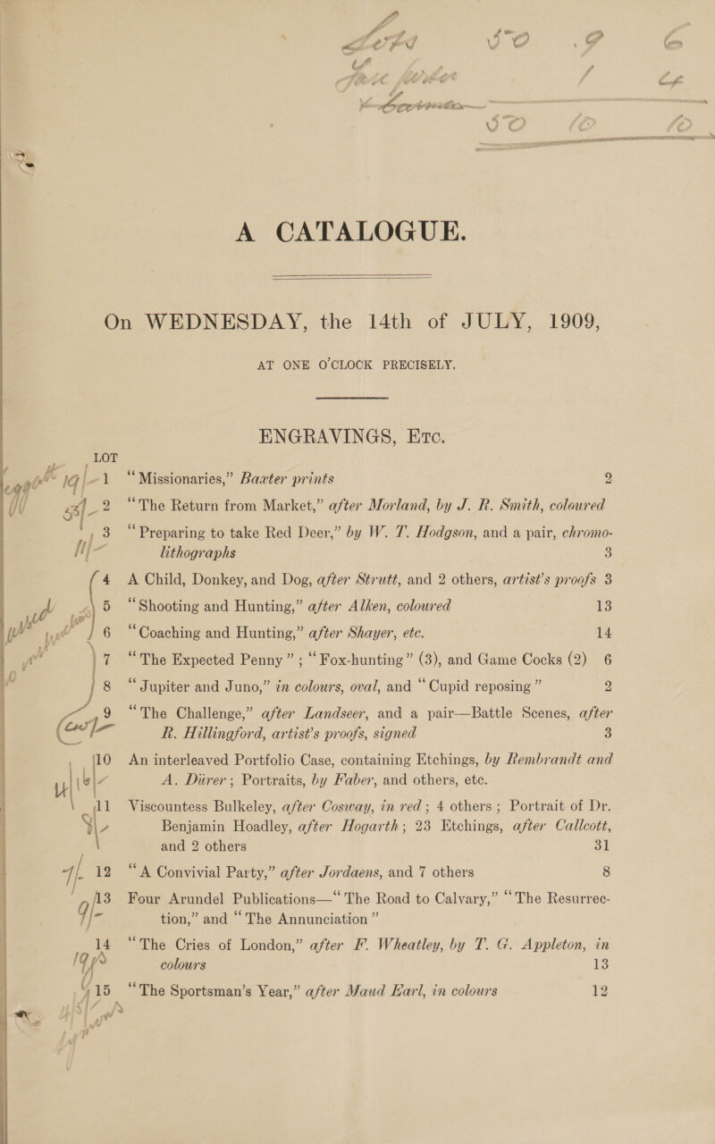    - GZ ie ee hig val A CATALOGUE.  ENGRAVINGS, Etc. “Missionaries,” Baater prints y) “The Return from Market,” after Morland, by J. R. Smith, coloured ‘Preparing to take Red Deer,” by W. 7. Hodgson, and a pair, chromo- A Child, Donkey, and Dog, after Strutt, and 2 others, artist’s proofs 3 “Shooting and Hunting,” after Alken, coloured 13 “Coaching and Hunting,” after Shayer, ete. 14 “The Expected Penny” ; ““ Fox-hunting” (3), and Game Cocks (2) 6 Jupiter and Juno,” zn colours, oval, and “ Cupid reposing ” 2 “The Challenge,” after Landseer, and a pair—Battle Scenes, after R. Hillingford, artist’s proofs, signed 3 An interleaved Portfolio Case, containing Etchings, by Rembrandt and A. Durer; Portraits, by Faber, and others, ete. Viscountess Bulkeley, after Cosway, in red; 4 others ; Portrait of Dr. Benjamin Hoadley, after Hogarth; 23 Etchings, after Callcott, and 2 others 31 “A Convivial Party,” after Jordaens, and 7 others 8 Four Arundel Publications—“ The Road to Calvary,” “The Resurrec- tion,” and “ The Annunciation ” “The Cries of London,” after KF. Wheatley, by T. G. Appleton, in colours is ‘The Sportsman’s Year,” after Maud Earl, in colours 12