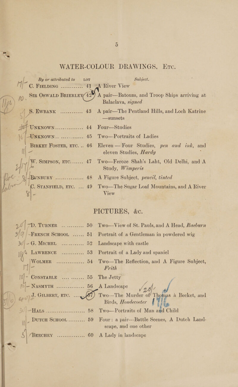 [ By or attributed to LOT f Te WELDING 7... 4] oN 10 ay OSWALD BRIERLEY 49 Ips A \ Ye’ v PAVEANK © ooocve sees 43  Vad | -. MORNE: ~.o oo ccsk ae 50 oc 4 ~FRENCH SCHOOL ...... 51 cy 256 3e4, (6121) 52 i’ TGAWRENCE. apie. sant 53 ‘WoLMER en ae Te 54 M/i- A MW CONSTABLE ea ates 55 é p |- NASMYTH 2), 1 ene 56 ee 4 F GILBERT,-ETO. ..... tig) S°E- ie a) rr 58 |_ DutcH SCHOOL......... 59 ay : s| (PRHOHEY 00.00.0078 60   Eire. . Subject. River View A pair—Batoum, and Troop Ships arriving at Balaclava, signed A pair—The Pentland Hills, and Loch Katrine —sunsets Four—Studies Two—-Portraits of Ladies Eleven — Four Studies, eleven Studies, Hardy Two—Feroze Shah’s Laht, Old Delhi, Study, Wamperis pen and ink, and and A A Figure Subject, pencil, tinted Two—The Sugar Loaf Mountains, and A River View Two—View of St. Pauls, and A Head, Raeburn Portrait of a Gentleman in powdered wig Landscape with castle Portrait of a Lady and spaniel Two—The Reflection, and A Figure Subject, Frith The Jetty A Landscape ve Two-—The Murder of Birds, Hondecoeter Two—Portraits of Man ar hes Child Four: a pair---Battle Scenes, A Dutch Land- scape, and one other ive a Biiot, and A Lady in landscape