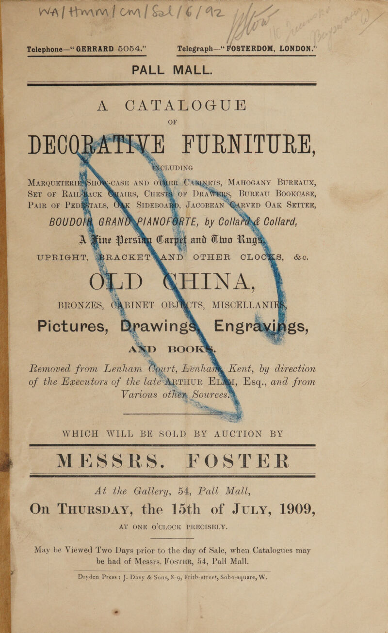  a : | Seo ae wa | tom | om | Sal / G [ Az. t fe {i aS ; 1) Telephone— GERRARD 5054.” Telegraph—- FOSTERDOM, LONDON.” PALL MALL.   A CATABOGU EF DECOBATIVE FURNITURE i i ) AN CLUDING   MARQUETERI SHON -CASE AND Of ee CABINETS, MAHOGANY BUREAUX, , CHESRE OF Dre #RS, BurEAU BOOKCASE, ‘Sipmoa D, JAconnan “@aRvED OAK SETTEE,    Dd at HINA. GABINET OBJRETS, Pictures, BDrawin ge ‘ BRONZES, BOO! .. Removed from Lenham Court, Benham , Kent, by direction of the Hwecutors of the late ARTHUR En q abhi and from Various ot lion, 8 your cess.   WHICH Win Bis SOLD). BY AUCTION: BY     At the Gallery, 54, Pall Mall, On THurRSDAY, the 15th of JuLy, 1909, AT ONE O CLOCK PRECISELY. May he Viewed T'wo Days prior to the day of Sale, when Catalogues may be had of Messrs. Fostmr, 54, Pall Mall.  Dryden Press: J. Davy &amp; Sons, 8-9, Frith-street, Soho-square, W.