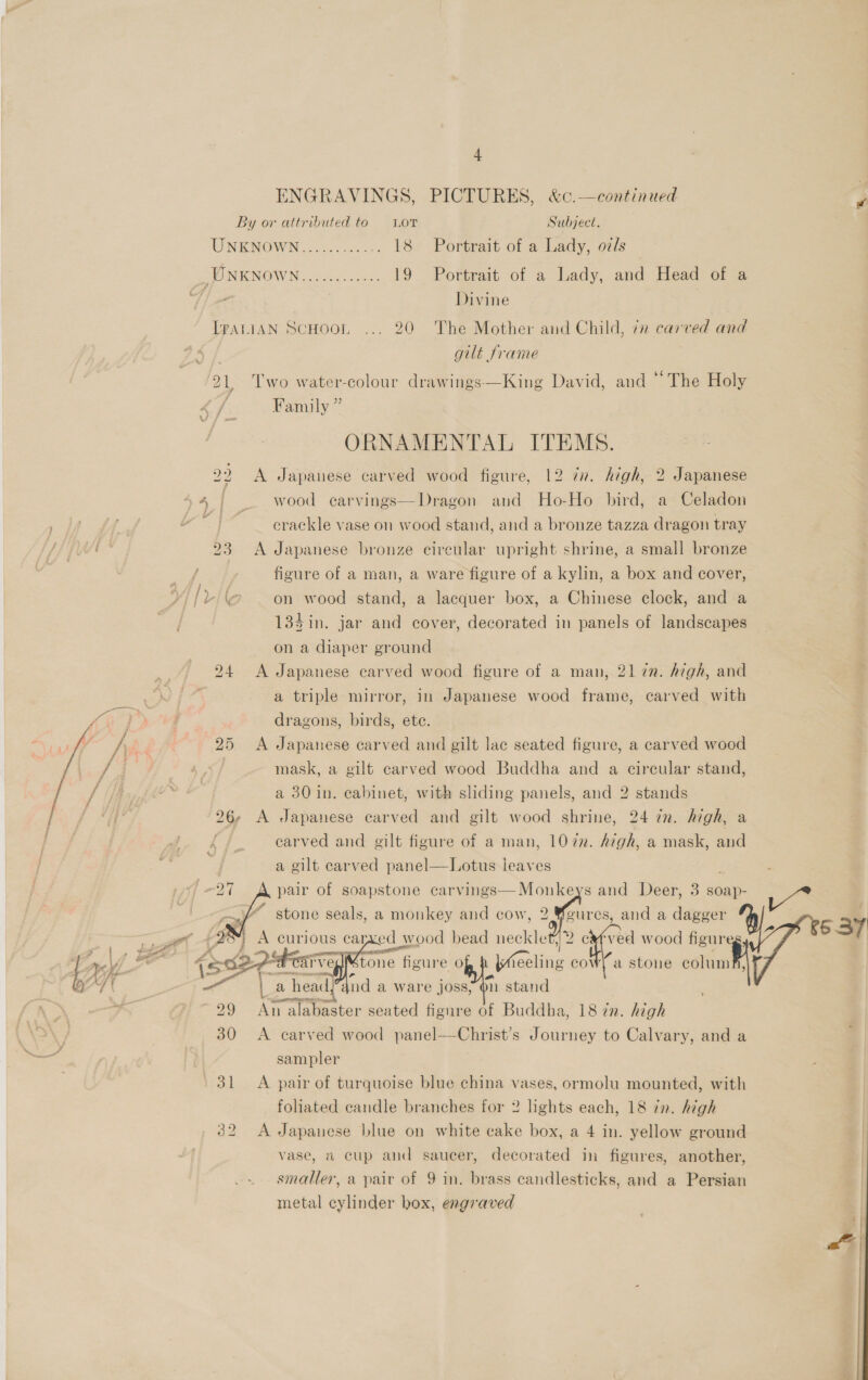 + ENGRAVINGS, PICTURES, &amp;c.—continued By or attributed to Lor Subject. UNKNOWN............ 18 Portrait of a Lady, ozds SENOWIN 7! sok 19 Portrait of a Lady, and Head of a Wiens Divine LpaniAN ScHoon ... 20 The Mother and Child, 7x carved and guilt frame 21, Two water-colour drawings—King David, and “The Holy i _ ie f 2 \ vi | Lee : LA &lt; NSS f 2G i 29 30 31 32 Family ” ORNAMENTAL ITEMS. A Japanese carved wood figure, 12 77. high, 2 Japanese wood carvings—Dragon and Ho-Ho bird, a Celadon crackle vase on wood stand, and a bronze tazza dragon tray A Japanese bronze circular upright shrine, a small bronze figure of a man, a ware figure of a kylin, a box and cover, on wood stand, a lacquer box, a Chinese clock, and a 134 in. jar and cover, decorated in panels of landscapes on a diaper ground A Japanese carved wood figure of a man, 21 7n. high, and a triple mirror, in Japanese wood frame, carved with dragons, birds, ete. A Japanese carved and gilt lac seated figure, a carved wood mask, a gilt carved wood Buddha and a circular stand, a 30 in. cabinet, with sliding panels, and 2 stands carved and gilt figure of a man, 1072. Aigh, a mask, and a gilt carved panel—Lotus leaves } vs and Deer, 3 soap- Wa foures, and a dagger A curious carved wood bead neckle ved wood figur é - iienatin | , an . 7 ‘ TH velMtone figure of p Wheeling cow ~ormerencen}) - a | a head,’4nd a ware joss, on stand ee i. . . An alabaster seated figure of Buddha, 18 in. high A carved wood panel—Christ’s Journey to Calvary, and a sampler pair of soapstone carvings—Monke stone seals, a monkey and cow, 2      LL    a stone columf, A pair of turquoise blue china vases, ormolu mounted, with foliated candle branches for 2 lights each, 18 in. high A Japanese blue on white cake box, a 4 in. yellow ground vase, a cup and saucer, decorated in figures, another, smaller, a pair of 9 in. brass candlesticks, and a Persian metal cylinder box, engraved 