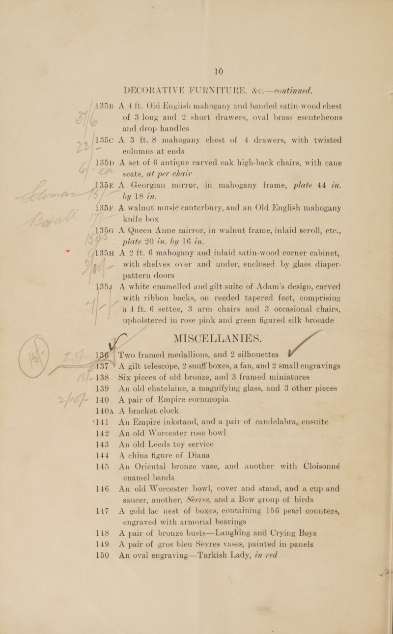 10 DECORATIVE FURNITURE, &amp;c.—continued. 135p A 4ft. Old English mahogany and banded satin-wood chest of 3 long and 2 short drawers, oval brass escutcheons and drop handles 135c A 3 ft. 8 mahogany chest of 4 drawers, with twisted | columns at ends 135pD A set of 6 antique carved oak high-back chairs, with cane seats, at per chair 135 A Georgian mirror, in mahogany frame, plate 44 in. ‘ by 18 in. 135F A walnut music canterbury, and an Old English mahogany knife box 135a@ A Queen Anne mirror, in walnut frame, inlaid scroll, ete., ) fF plate 20 in. by 16 in. 135H A 2 ft. 6 mahogany and inlaid satin-wood corner cabinet, r . with shelves over and under, enclosed by glass diaper- =a pattern doors . ~ 1357 A white enamelled and gilt suite of Adam’s design, carved | with ribbon backs, on reeded tapered feet, comprising [| a4 {t. 6 settee, 3 arm chairs and 3 occasional chairs, upholstered in rose pink and green figured silk brocade ge MISCELLANIES. sal 136 {Two framed medallions, and 2 silhouettes rT YA gilt telescope, 2 snuff boxes, a fan, and 2 small engravings 138 Six pieces of old bronze, and 3 framed miniatures 139 An old chatelaine, a magnifying glass, and 3 other pieces 140 A pair of Empire cornucopia 1404 A bracket clock ‘141 An Empire inkstand, and a pair of candelabra, ensuite 142 An old Worcester rose bowl . 143 An old Leeds toy service 144 A china figure of Diana 145 An Oriental bronze vase, and another with Cloisonné enamel bands 146 An old Worcester bowl, cover and stand, and a cup and saucer, another, Séeves, and a Bow group of birds 147 A gold lac nest of boxes, containing 156 pearl counters, engraved with armorial bearings 148 A pair of bronze busts—Laughing and Crying Boys 149 &lt;A pair of gros bleu Sevres vases, painted in panels 150 An oval engraving—Turkish Lady, en red