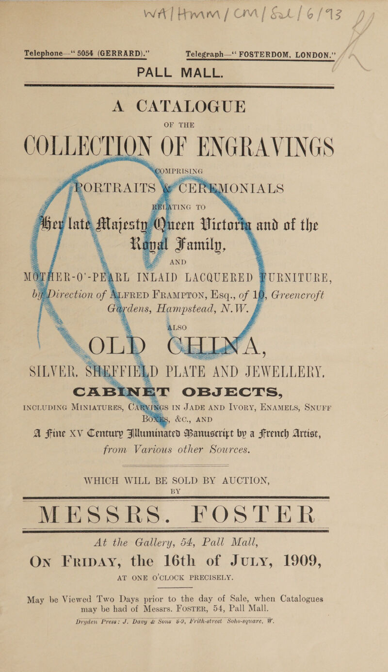 WAT Ham / OM / Sat | 6/13 Telephone—‘ 5054 (GERRARD).” Telegraph—‘‘ FOSTERDOM, LONDON.” PSE PTE NE RE LE EE RIE TIT TS I TE ea a ea PALL MALL.    A CATALOGUE COLLECT Duy LOF ENGRAVINGS 7 Bey late js Q een 1 Picts fa aud of the  MOT: AER- Q’ PE ARL INLALD LACQUERED | FURNITURE, bp Direction of B = = a LFRED FRAMPTON, Esq., a 19, Greencroft Ga, dens, Hampstead, NW. | ; 7 . ALso | Son &gt; Gd LA, SILVER,   JNGS IN JADE AND Ivory, ENAMELS, SNUFF Omags, &amp;C., AND A Fine XV Century Blluminated Banusceript by a French Artist from Various other Sources.   WHICH WILL BE SOLD BY AUCTION, BY MESSRS. FOSTER At the Gallery, 54, Pall Mall, On Fribay, the 16th of JULY, AT ONE O CLOCK PRECISELY.      1909,  May be Viewed Two Days prior to the day of Sale, when Catalogues may be had of Messrs. FosrEr, 54, Pall Mall Dryden Press: J. Davy &amp; Sons 8-9, Hrith-street Soho-square, W. 