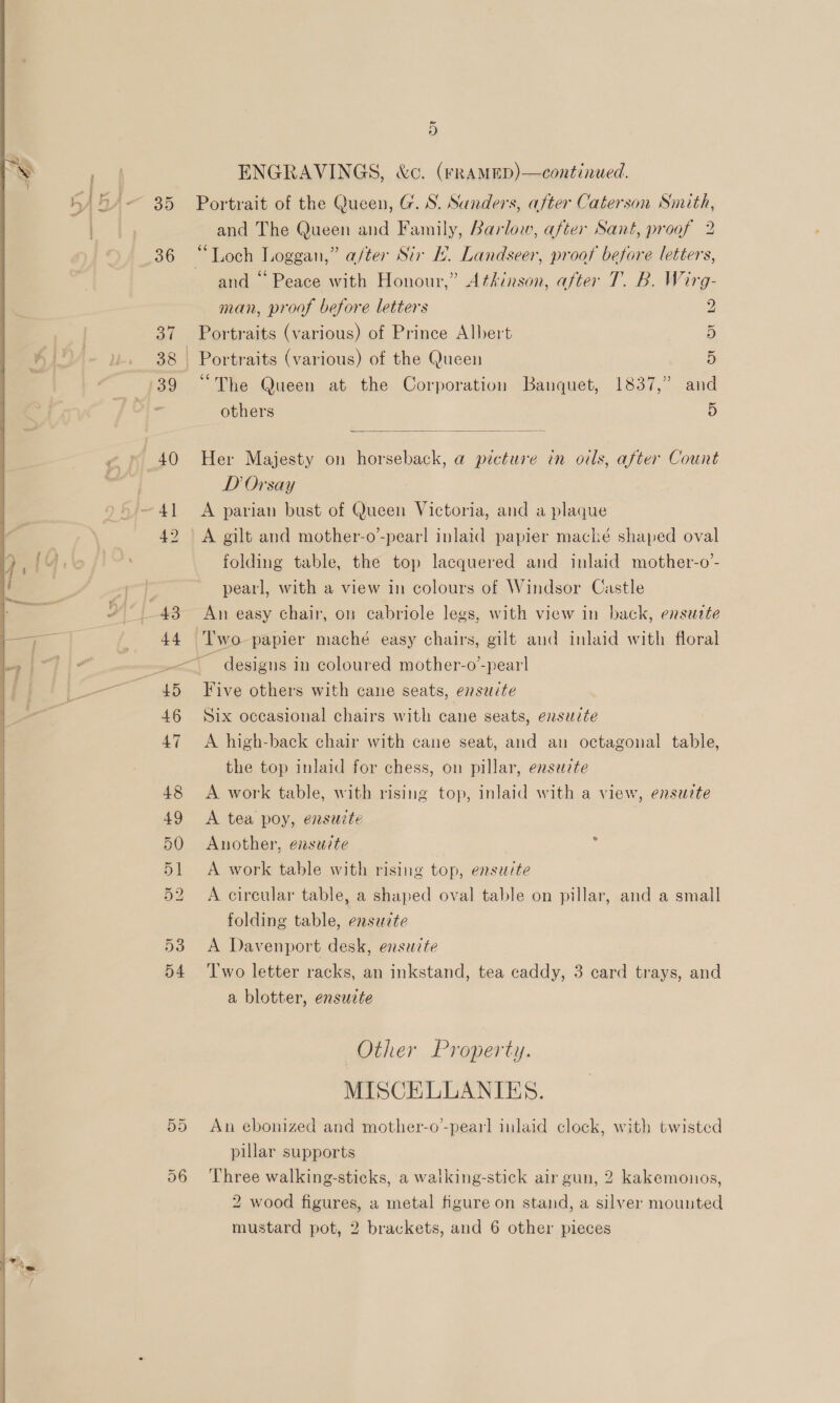   ee ee —$_______—   35 aT 38 40 ~ o ENGRAVINGS, &amp;c. (rRAMED)—continued. Portrait of the Queen, G. S. Sanders, after Caterson Smith, and The Queen and Family, Barlow, after Sant, proof 2 and “ Peace with Honour,” Atkinson, after T. B. Wirg- man, proof before letters 2 Portraits (various) of Prince Albert 5 Portraits (various) of the Queen 5 “The Queen at the Corporation Banquet, 1837,” and others 5  Her Majesty on horseback, a picture in oils, after Count D Orsay A parian bust of Queen Victoria, and a plaque A gilt and mother-o’-pearl inlaid papier maché shaped oval folding table, the top lacquered and inlaid mother-o’- pearl, with a view in colours of Windsor Castle Two papier maché easy chairs, gilt aud inlaid with floral Five others with cane seats, ensuite Six occasional chairs with cane seats, enszcte A high-back chair with cane seat, and an octagonal table, the top inlaid for chess, on pillar, ensezte A work table, with rising top, inlaid with a view, ensuzte A tea poy, ensuzte Another, enszzte ' A work table with rising top, ensete A circular table, a shaped oval table on pillar, and a small folding table, ensuzte A Davenport desk, ensuzte Two letter racks, an inkstand, tea caddy, 3 card trays, and a blotter, ensuite Other Property. MISCELLANIES. An ebonized and mother-o-pearl inlaid clock, with twisted pillar supports Three walking-sticks, a walking-stick air gun, 2 kakemonios, 2 wood figures, a metal figure on stand, a silver mounted