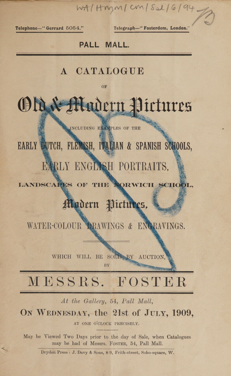   ll ol ne TS ey, Int Hy. ¢ Mw aT Ca t &amp; a5 / @ { ay j Ey ct Telephone—‘‘ Gerrard 5054.” Telegraph—‘‘ Fosterdom, London.”’ : PALL MALL.       INCLUDING LES OF THE EARLY 8 tor Ay ISH, I , &lt;4 LANDSCAR     | PORTRAITS, * ORW ICE Hyder pict WATER: COLOURS ES OF THE. -   RRAWINGS &amp; uN gAvInes WHICH WILL BE SOPPsBY AUCTION, BY 7 5 Sh = ae a % MESSRS. Foster    May be Viewed Two Days prior to the day of Sale, when Catalogues may be had of Messrs. Fosrrr, 54, Pall Mall.   Dryden Press: J. Davy &amp; Sons, 8-9, Frith-street, Soho-square, W.