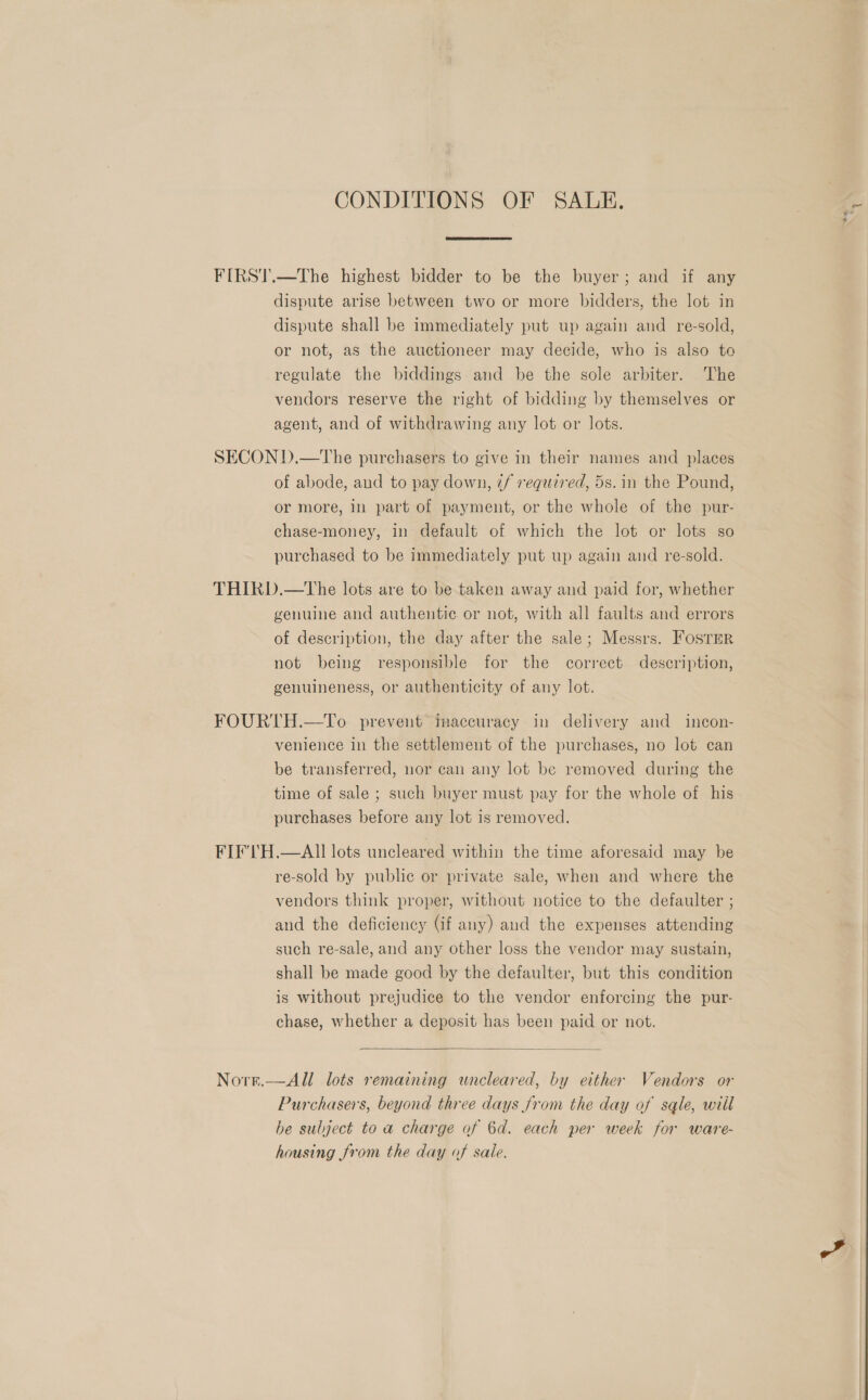 CONDITIONS OF SALE. FIRST.—The highest bidder to be the buyer; and if any dispute arise between two or more bidders, the lot in dispute shall be immediately put up again and re-sold, or not, as the auctioneer may decide, who is also to regulate the biddings and be the sole arbiter. The vendors reserve the right of bidding by themselves or agent, and of withdrawing any lot or lots. SECON D.—The purchasers to give in their names and places of abode, and to pay down, ¢/ required, 5s. in the Pound, or more, in part of payment, or the whole of the pur- chase-money, in default of which the lot or lots so purchased to be immediately put up again and re-sold. THIRD.—tThe lots are to be taken away and paid for, whether genuine and authentic or not, with all faults and errors of description, the day after the sale; Messrs. FOSTER not being responsible for the correct description, genuineness, or authenticity of any lot. FOURTH.—To prevent inaccuracy in delivery and _ incon- venience in the settlement of the purchases, no lot can be transferred, nor can any lot be removed during the time of sale ; such buyer must pay for the whole of his purchases before any lot is removed. FIF'TH.—AII lots uncleared within the time aforesaid may be re-sold by public or private sale, when and where the vendors think proper, without notice to the defaulter ; and the deficiency (if any) and the expenses attending such re-sale, and any other loss the vendor may sustain, shall be made good by the defaulter, but this condition is without prejudice to the vendor enforcing the pur- chase, whether a deposit has been paid or not.  Norst.—All lots remaining wuncleared, by either Vendors or Purchasers, beyond three days from the day of sqle, will he subject to a charge of 6d. each per week for ware- housing from the day of sale. ~