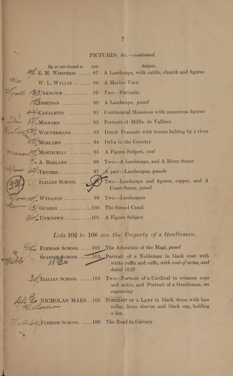 aot  = OR s i he ¥ ~ yo F ace re i ee . 5a 4 %  Sees et Te ST re pied ag aaa WOR NE EET * - tena Habes + Rts ot Fie) / 9 ee yf   soy E. M. WIMPERIS Mares cee eee eee eee seeeee see eos cee eee cee eee aeeeree LOT 87    TPALIAN DOHOOL . dcsa.. 0 » 707, WYNANTS on anerce gates 99 a aa 74/ ARE. acme. ‘.100 | fot UNKNOWN A... 101 Subject. A Landscape, with cattle, church and figures A Marine View Two—Portraits A Landscape, panel Continental Mansions with numerous figures Portrait of Mdlle. de Valliere Dutch Peasants with horses halting by a river Delia in the Country A Figure Subject, oval Two—A Landscape, and A River Scene Two-—Landscape and figures, copper, and A Coast Scene, panel Two—Landscapes The Grand Canal A Figure Subject fire SPAN Fe 3a ITALIAN SCHOOL see eee The a@oration of the Magi, panel cee ree white ruffle and cuffs, with coat-of-arms, and dated 1629 Two—Portrait of a Cardinal in crimson cope and mitre, and Portrait of a Gentleman, an engraving Portrarr oF A LADY in black dress with lace collar, linen sleeves and black cap, holding a fan The Road to Calvary