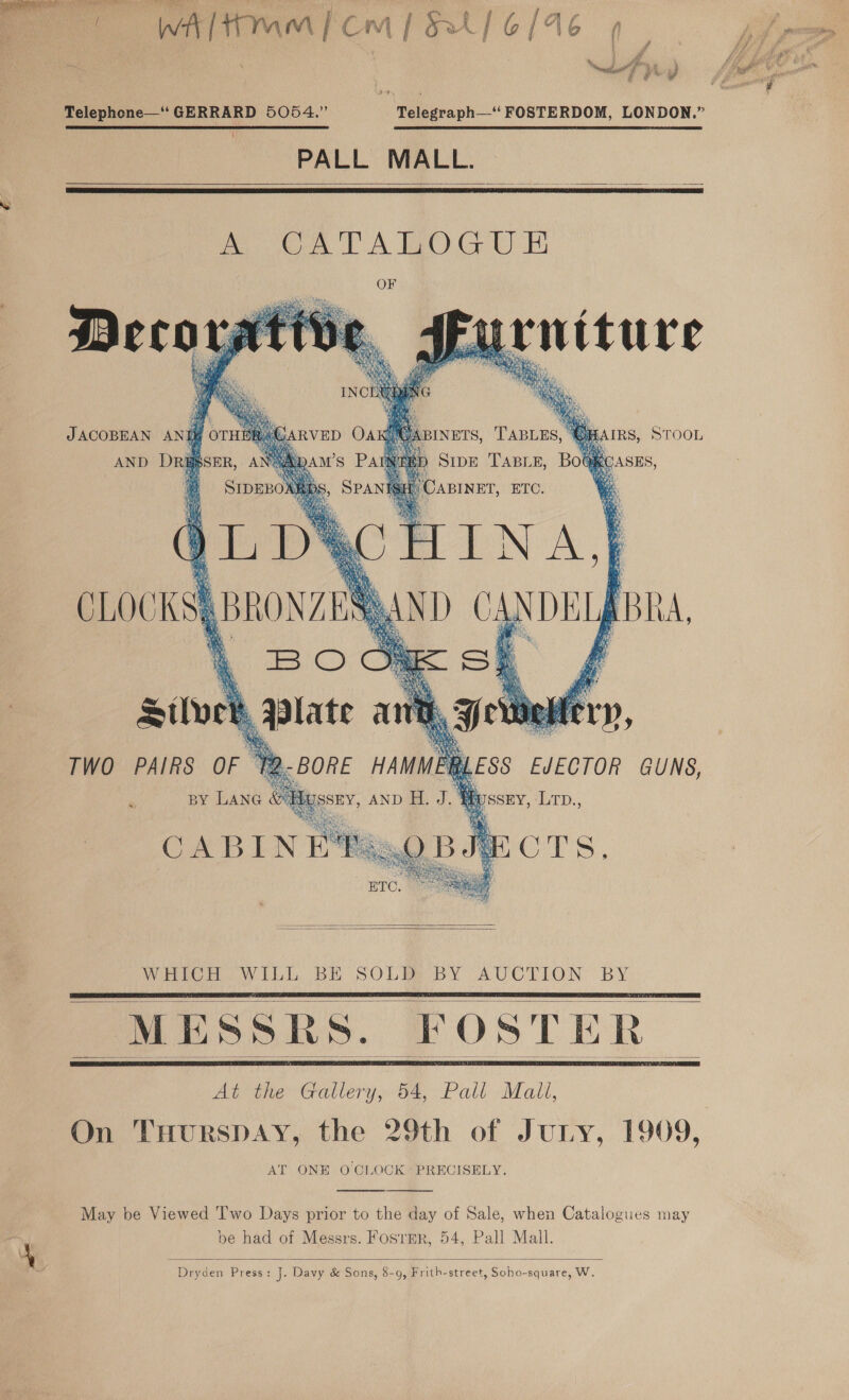 (WAH mm) cm | BL 6/46 7 v)] cal i iy Telephone—‘ GERRARD 5054.” Telegraph—*‘ FOSTERDOM, LONDON,” PALL MALL. —       ( ty tie ; JACOBEAN ANIM OTH a AIRS, STOOL AND Dri | )  &amp;; Se es CABIN   WHO oWiLb BE SOLBE BY AUCTION BY MESSRS. FOSTER      At the Gallery, 54, Pall Mali, On TuHurspay, the 29th of Juny, 1909, AT ONE OCLOCK PRECISELY.   May be Viewed 'I'wo Days prior to the day of Sale, when Catalogues may be had of Messrs. Fosrpr, 54, Pall Mall.  Dryden Press: J. Davy &amp; Sons, 8-9, Frith-street, Soho-square, W,