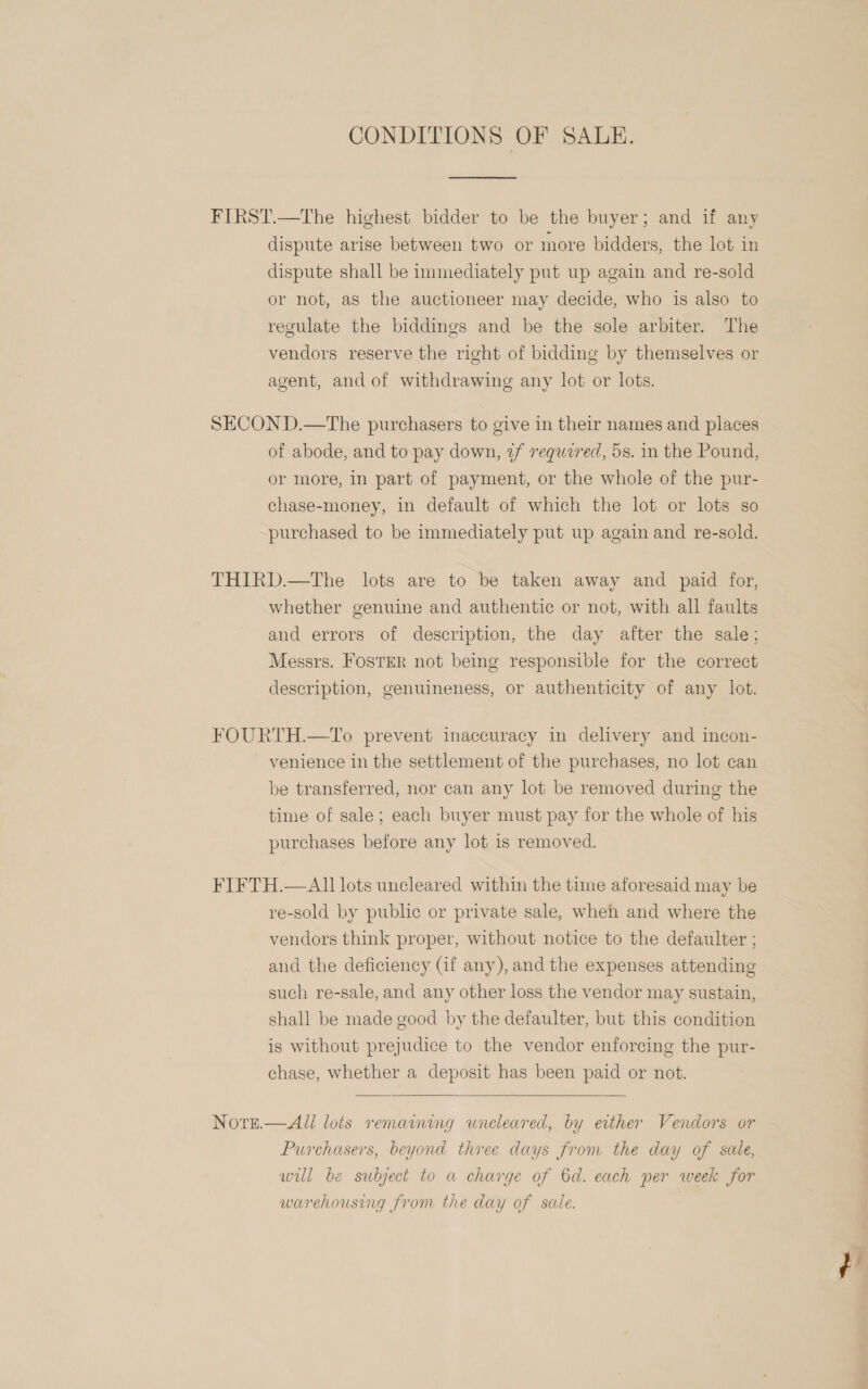 CONDITIONS OF SALE.  FIRST.—The highest bidder to be the buyer; and if any dispute arise between two or more bidders, the lot in dispute shall be immediately put up again and re-sold or not, as the auctioneer may decide, who is also to regulate the biddings and be the sole arbiter. The vendors reserve the right of bidding by themselves or agent, and of withdrawing any lot or lots. SECON D.—The purchasers to give in their names and places of abode, and to pay down, ¢f required, 5s. in the Pound, or more, in part of payment, or the whole of the pur- chase-money, in default of which the lot or lots so purchased to be immediately put up again and re-sold. THIRD.—The lots are to be taken away and paid for, whether genuine and authentic or not, with all faults and errors of description, the day after the sale; Messrs. FosTER not being responsible for the correct description, genuineness, or authenticity of any lot. FOURTH.—To prevent inaccuracy in delivery and incon- venience in the settlement of the purchases, no lot can be transferred, nor can any lot be removed during the time of sale; each buyer must pay for the whole of his purchases before any lot is removed. FIFTH.— Al] lots uncleared within the time aforesaid may be re-sold by public or private sale, wheh and where the vendors think proper, without notice to the defaulter ; and the deficiency (if any), and the expenses attending such re-sale, and any other loss the vendor may sustain, shall be made good by the defaulter, but this condition is without prejudice to the vendor enforcing the pur- chase, whether a deposit has been paid or not.  Nore.—All lots remaining uncleared, by evther Vendors or Purchasers, beyond three days from the day of sale, wul be subject to a charge of 6d. each per week for warehousing from the day of sale. ¢?