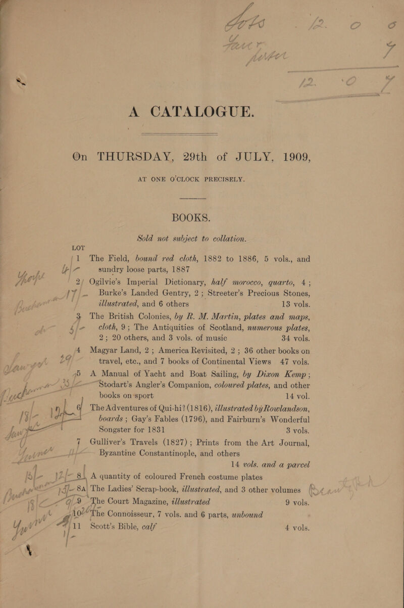  my   P « A CATALOGUE. On THURSDAY, 29th of JULY, 1909, AT ONE O'CLOCK PRECISELY. BOOKS. Sold not subject to collation. LOT /1 The Field, bound red cloth, 1882 to 1886, 5 vols., and a ly - sundry loose parts, 1887 O/ ol 2/ Ogilvie’s Imperial Dictionary, half morocco, quarto, 4; /7 .. Burke’s Landed Gentry, 2 ; Streeter’s Precious Stones, illustrated, and 6 others 13 vols. 3 The British Colonies, by Rk. M. Martin, plates and maps, Lj Cloth,9; The Antiquities of Scotland, numerous plates, 2; 20 others, and 3 vols. of music 34 vols. 4 Magyar Land, 2; America Revisited, 2 ; 36 other books on LY, travel, etc., and 7 books of Continental Views 47 vols. yt _ 95 A Manual of Yacht and Boat Sailing, by Dixon Kemp ; fe ay B, &lt;-——Stodart’s Angler’s Companion, coloured plates, and other ‘ke Ws books on-sport 14 vol. i BA) The Adventures of Qui-hi? (1816), ilustrated by Rowlandson, : sak boards ; Gay’s Fables (1796), and Fairburn’s Wonderful f, yi Songster for 1831 3 vols. wl 7 Gulliver’s Travels (1827); Prints from the Art Journal, f je. Byzantine Constantinople, and others éy , 14 vols. and a parcel [d - L {-8) 8. A quantity of coloured French costume plates A ent i‘ 3 ‘st ‘A The Ladies’ Scrap-book, illustrated, and 3 other volumes t fd il“ E 9 The Court Magazine, tllustrated 9 vols. r - c 1024 The Connoisseur, 7 vols. and 6 parts, unbound Y i y! A 11 Scott's Bible, calf 4 vols. q j P