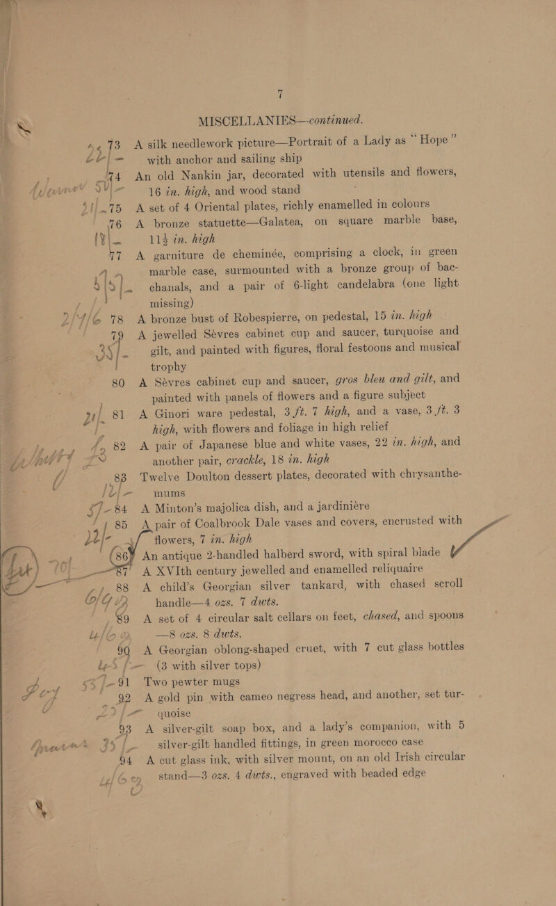 Ne MISCELLANIES—-continued. e173 A silk needlework picture—Portrait of a Lady as * Hope ” ol — with anchor and sailing ship ad 4 An old Nankin jar, decorated with utensils and flowers, bag &amp; | 16 in. high, and wood stand / 75 A set of 4 Oriental plates, richly enamelled in colours 76 A bronze statuette—Galatea, on square marble base, [Yin «=. 11d in. high 7 A garniture de cheminée, comprising a clock, im green aie marble case, surmounted with a bronze group of bac- 99 f. chanals, and a pair of 6-light candelabra (one light missing) 24/6 78 A bronze bust of Robespierre, on pedestal, 15 in. high 79 A jewelled Sevres cabinet cup and saucer, turquoise and ead | fe eilt, and painted with figures, floral festoons and musical trophy 80 A Savres cabinet cup and saucer, gros bleu and gilt, and . painted with panels of flowers and a figure subject di]. 81 A Ginori ware pedestal, 3 ft. 7 high, and a vase, ofl high, with flowers and foliage in high reliet ee Po Oe pair of Japanese blue and white vases, 22 in. high, and Y/N] s™ another pair, crackle, 18 in. high ff 8B Twelve Doulton dessert plates, decorated with chrysanthe- af ad wea Ins ~84 A Minton’s majolica dish, and a jardiniere ; 85 A pair of Coalbrook Dale vases and covers, encrusted with he flowers, 7 an. high Pa ieee | Gi) An antique 2-handled halberd sword, with spiral blade vg _—87' +A XVIth century jewelled and enamelled reliquaire ,;. 88 A child’s Georgian silver tankard, with chased scroll OG é a handle—4 ozs. 7 dwts. 89 A set of 4 circular salt cellars on feet, chased, and spoons Uj 2 —8 ozs. 8 dwits. 90 A Georgian oblong-shaped cruet, with 7 cut glass bottles be-5. f-— (3 with silver tops) 2 ]- 91 Two pewter mugs _ 22 A gold pin with cameo negress head, and another, set tur- Lf quoise silver-gilt handled fittings, in green morocco case 94 &lt;A cut glass ink, with silver mount, on an old Irish cireular Sey stand—3 ozs. 4 dwis., engraved with beaded edge  L4 