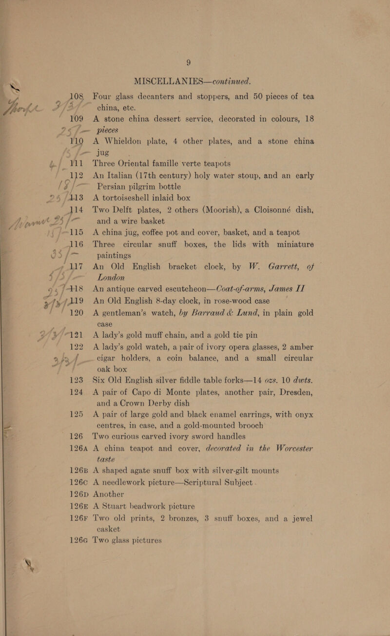 MISCELLANIES—continued. &lt; ) 108 | Four glass decanters and stoppers, and 50 pieces of tea fhevh ae ff china, ete. 109 A stone china dessert service, decorated in colours, 18 26 fm pieces ‘110 A Whieldon plate, 4 other plates, and a stone china ~ jug &amp;. 111 Three Oriental famille verte teapots 3 112 An Italian (17th century) holy water stoup, and an early g / ~ Persian pilgrim bottle _&gt;4 (413 A tortoiseshell inlaid box 114 Two Delft plates, 2 others (Moorish), a Cloisonné dish, 4S fo and a wire basket 115 &lt;A china jug, coffee pot and cover, basket, and a teapot 116 Three circular snuff boxes, the lids with miniature vo Lace paintings » 117 An Old English bracket clock, by W. Garrett, of © d fe London 9. 418 An antique carved escutcheon—Coat-of-arms, James IT ,?yf119 An Old English 8-day clock, in rose-wood case Me Te FON 3K gentleman’s watch, by Barraud &amp; Lund, in plain gold case A lady’s gold muff chain, and a gold tie pin 22 A lady’s gold watch, a pair of ivory opera glasses, 2 amber .» J cigar holders, a coin balance, and a small circular i oak box 123 Six Old English silver fiddle table forks—14 ozs. 10 dwts. 124 A pair of Capo di Monte plates, another pair, Dresden, and a Crown Derby dish 125 A pair of large gold and black enamel earrings, with onyx centres, in case, and a gold-mounted brooch 126 ‘Two curious carved ivory sword handles 126A A china teapot and cover, decorated in the Worcester taste 1268 A shaped agate snuff box with silver-gilt mounts 126c A needlework picture—Scriptural Subject. 126p Another 126£ A Stuart beadwork picture 126¥ Two old prints, 2 bronzes, 3 snuff boxes, and a jewel casket 126¢ Two glass pictures 