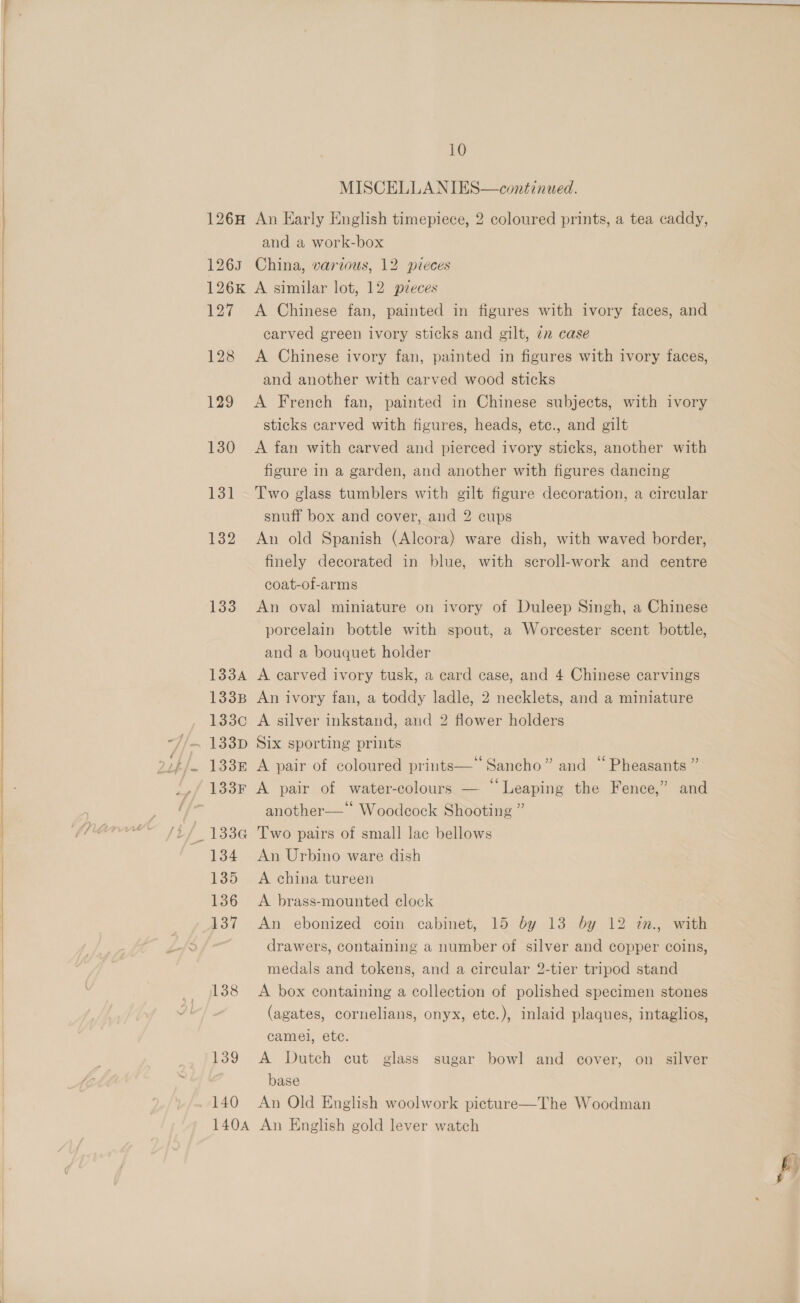  MISCELLA NIES—continued. 126H An Early English timepiece, 2 coloured prints, a tea caddy, and a work-box 1263 China, various, 12 pieces 126k A similar lot, 12 pzeces 127 A Chinese fan, painted in figures with ivory faces, and carved green ivory sticks and gilt, 7n case 128 A Chinese ivory fan, painted in figures with ivory faces, and another with carved wood sticks 129 &lt;A French fan, painted in Chinese subjects, with ivory sticks carved with figures, heads, ete., and gilt 130 &lt;A fan with carved and pierced ivory sticks, another with figure in a garden, and another with figures dancing 131 Two glass tumblers with gilt figure decoration, a circular snuff box and cover, and 2 cups 132 An old Spanish (Alcora) ware dish, with waved border, finely decorated in blue, with scroll-work and centre coat-of-arms 133 An oval miniature on ivory of Duleep Singh, a Chinese porcelain bottle with spout, a Worcester scent bottle, and a bouquet holder 1334 A carved ivory tusk, a card case, and 4 Chinese carvings 133B An ivory fan, a toddy ladle, 2 necklets, and a miniature 133c A silver inkstand, and 2 flower holders 1338 A pair of coloured prints— Sancho” and “ Pheasants ” 133F A pair of water-colours — “Leaping the Fence,” and another—‘ Woodcock Shooting ” 134 An Urbino ware dish 135 A china tureen 136 A brass-mounted clock 137 An ebonized coin cabinet, 15 by 13 by 12 tn., with drawers, containing a number of silver and copper coins, medals and tokens, and a circular 2-tier tripod stand 1388 A box containing a collection of polished specimen stones (agates, cornelians, onyx, etc.), inlaid plaques, intaglios, camel, ete. 139 A Dutch cut glass sugar bowl and cover, on silver base 140 An Old English woolwork picture 140A An English gold lever watch  The Woodman