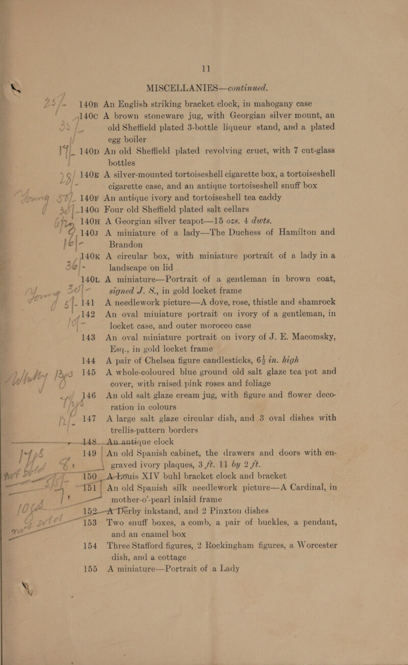 AS MISCELLANIES—continued. %S/. 1408 An English striking bracket clock, in mahogany case , _ _9140c A brown stoneware jug, with Georgian silver mount, an 2 4, old Sheffield plated 3-bottle liqueur stand, and a plated egg boiler wi 140p An old Sheffield plated revolving cruet, with 7 cut-glass bottles : )/ 140 A silver-mounted tortoiseshell cigarette box, a tortoiseshell i fe cigarette case, and an antique tortoiseshell snuff box vy SU / 140¥ An antique ivory and tortoiseshell tea caddy | s0 | _140e@ Four old Sheffield plated salt cellars oii. 140H A Georgian silver teapot—l5 ozs. 4 dwts. a oe 1403 A miniature of a lady—The Duchess of Hamilton and } o|- Brandon 4 _,A40K A circular box, with miniature portrait of a lady ina . 310} - landscape on lid — 140Ln A miniature—Portrait of a gentleman in brown coat, lage 30 signed J. S., in gold locket frame ee ¢|.141 &lt;A needlework picture—A dove, rose, thistle and shamrock | W142 An oval miniature portrait on ivory of a gentleman, in Ui locket case, and outer morocco case 143 An oval miniature portrait on ivory of J. E. Macomsky, Esq., in gold locket frame 144 A pair of Chelsea figure candlesticks, 6% in. high 145 &lt;A whole-coloured blue ground old salt glaze tea pot and cover, with raised pink roses and foliage 146 An old salt glaze cream jug, with figure and flower deco- ration in colours 147 A large salt glaze circular dish, and 3 oval dishes with trellis-pattern borders 148_Anantique clock 149 An old Spanish cabinet, the drawers and doors with en- A aus graved ivory plaques, 3 /¢. 11 by 2 /t. 150, A-ouis XIV buhl bracket clock and bracket 151! An old Spanish silk needlework picture—A Cardinal, in _-— mother-o’-pear] inlaid frame , 152--*Derby inkstand, and 2 Pinxton dishes “153 Two snuff boxes, a comb, a pair of buckles, a pendant, and an enamel box 154 Three Stafford figures, 2 Rockingham figures, a Worcester dish, and a cottage 155 A miniature—Portrait of a Lady 
