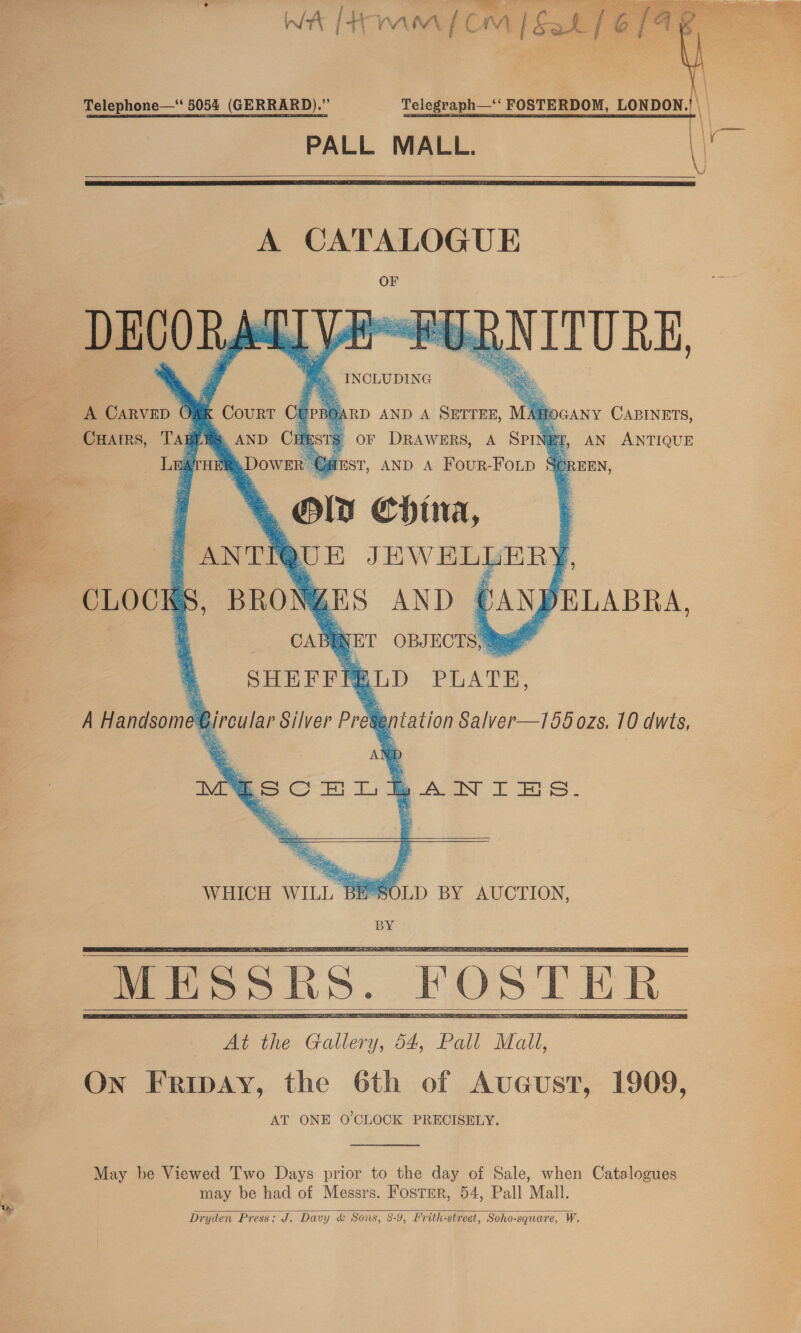   Telephone—‘ 5054 (GERRARD).” Telegraph—‘ FOSTERDOM, LONDON.’ |. PALL MALL.   A CATALOGUE %. INCLUDING       A CARVED 6 CHAIRS, Tag LA     ¢ Courr BOARD AND A SETTER, MAHOGANY CABINETS, » AND CHESTS or DRAWERS, A SPINET, AN ANTIQUE 2 ‘Dower Oust, AND A Four-Foip S@reen, * Orn wee:       NET OBJ ECTS TRLD PLATE, sentation Salver—1565 ozs. 10 dwts,  WHICH WILL BE°SOLD BY AUCTION, BY     At the jue 4, Pall Mall, On Fripay, the 6th of Avucust, 1909, AT ONE O'CLOCK PRECISELY.  May be Viewed Two Days prior to the day of Sale, when Catalogues may be had of Messrs. Foster, 54, Pall Mall. Dryden Press; J. Davy &amp; Sons, 8-9, Frith-street, Soho-square, W. 