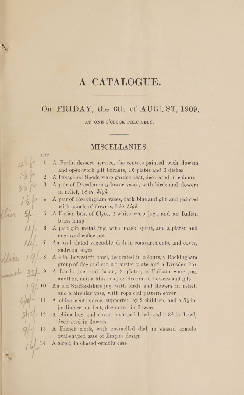    A CATALOGUE.  . LOT i Le ] SS ee reat ru. Aw — AT ONE O'CLOCK PRECISELY, MISCELLANIES. A Berlin dessert service, the centres painted with flowers and open-work gilt borders, 16 plates and 6 dishes A hexagonal Spode ware garden seat, decorated in colours A pair of Dresden mayflower vases, with birds and flowers in relief, 182n. hegh A pair of Rockingham vases, dark blue and gilt and painted with panels of flowers, 8 772. high | A Parian bust of Clyte, 2 white ware jugs, and an Italian brass lamp A part gilt metal jug, with mask spout, and a plated and engraved coffee pot An oval plated vegetable dish in compartments, and cover, gadroon edges A 4in. Lowestoft bowl, decorated in colours, a Rockingham group of dog and cat, a transfer plate, and a Dresden box A Leeds jug and basin, 2 plates, a Fulham ware jug, another, and a Mason’s jug, decorated flowers and gilt An old Staffordshire jug, with birds and flowers in relief, and a circular vase, with rope coil pattern cover A china centrepiece, supported by 2 children, and a 54 in. jardiniére, on feet, decorated in flowers A china box and cover, a shaped bowl, and a 34 in. bowl, decorated in flowers A French clock, with enamelled dial, in chased ormolu oval-shaped case of Empire design A clock, in chased ormolu case
