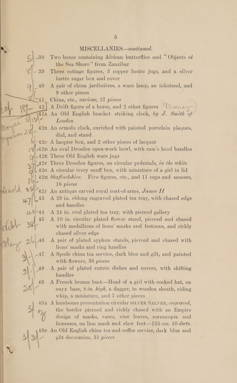 “425 f 43  ud} “44 45 ay 4 ali 46 - | j \ \ 3 Fol AT t | 49 49B aie ~ 3) MISCELLANIES—continued. Two boxes containing African butterflies and “ Objects of the Sea Shore” from Zanzibar | Three cottage figures, 3 copper lustre jugs, and a silver lustre sugar box and cover A pair of china jardinieres, a ware lamp, an inkstand, and 9 other pieces China, etc., various, 27 pieces Ox \ Ne An Old English bracket striking clock, by J. Smith of London An ormolu clock, enriched with painted porcelain plaques, dial, and stand A lacquer box, and 2 other pieces of lacquer An oval Dresden open-work bow], with ram’s head handles Three Old English ware jugs Three Dresden figures, on circular pedestals, 72 the white A circular ivory snuff box, with miniature of a girl in lid Staffordshire. Five figures, etc., and 11 cups and saucers, 16 pieces An antique carved royal coat-of-arms, James IT A 29 in. oblong engraved plated tea tray, with chased edge and handles A 24 in. oval plated tea tray, with pierced gallery A 10 in. circular plated flower stand, pierced and chased with medallions of lions’ masks and festoons, and richly chased silver edge A pair of plated syphon stands, pierced and chased with lions’ masks and ring handles A Spode china tea service, dark blue and gilt, and painted with flowers, 36 pieces A pair of plated entrée dishes and covers, with shifting handles A French bronze bust—Head of a girl with cocked hat, on onyx base, 872. high, a dagger, in wooden sheath, riding whip, a miniature, and 7 other pieces A handsome presentation circular SILVER SALVER, engraved, the border pierced and richly chased with an Empire design of masks, vases, vine leaves, cornucopia and lionesses, on lion mask and claw feet—155 ozs. 10 dwts. An Old English china tea and coffee service, dark blue and gilt decoration, 31 pleces