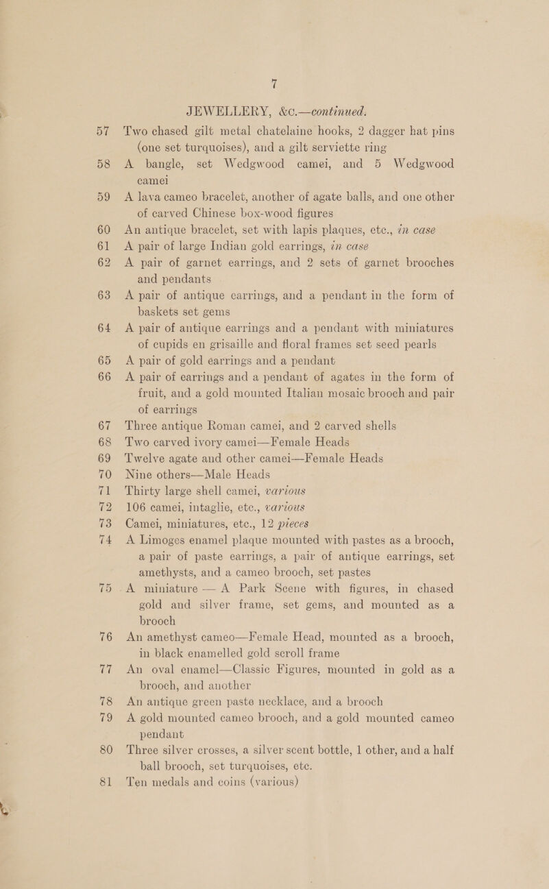 62 76 17 78 79 80 81 7 JEWELLERY, &amp;c.—continued. Two chased gilt metal chatelaine hooks, 2 dagger hat pins (one set turquoises), aud a gilt serviette ring A bangle, set Wedgwood camei, and 5 Wedgwood camel A lava cameo bracelet, another of agate balls, and one other of carved Chinese box-wood figures An antique bracelet, set with lapis plaques, etc., 77 case A pair of large Indian gold earrings, 27 case A pair of garnet earrings, and 2 sets of garnet brooches and pendants A pair of antique earrings, and a pendant in the form of baskets set gems A pair of antique earrings and a pendant with miniatures of cupids en grisaille and floral frames set seed pearls A pair of gold earrings and a pendant A pair of earrings and a pendant of agates in the form of fruit, and a gold mounted Italian mosaic brooch and pair of earrings Three antique Roman camel, and 2 carved shells Two carved ivory camei—Female Heads Twelve agate and other camei—Female Heads Nine others—Male Heads Thirty large shell camel, various 106 camei, intaglie, etc., varvous Camel, miniatures, etc., 12 pieces A Limoges enamel plaque mounted with pastes as a brooch, a pair of paste earrings, a pair of antique earrings, set amethysts, and a cameo brooch, set pastes gold and silver frame, set gems, and mounted as a brooch An amethyst cameo—Female Head, mounted as a brooch, in black enamelled gold scroll frame An oval enamel—Classic Figures, mounted in gold as a brooch, and another An antique green paste necklace, and a brooch A gold mounted cameo brooch, and a gold mounted cameo pendant Three silver crosses, a silver scent bottle, 1 other, and a half ball brooch, set turquoises, ete. Ten medals and coins (various)