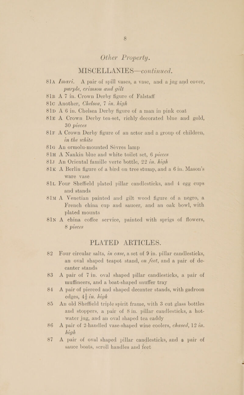 Other Property. MISCELLANIES—continued. 814 Imari. A pair of spill vases, a vase, and a jug and cover, purple, crimson and gilt 81B A 7 in. Crown Derby figure of Falstaff 8lo Another, Chelsea, 7 in. high 8lp A 6 in. Chelsea Derby figure of a man in pink coat Sle A Crown Derby tea-set, richly decorated blue and gold, 30 pieces 8lr A Crown Derby figure of an actor and a group of children, in the white 8la An ormolu-mounted Sévres lamp 81H A Nankin blue and white toilet set, 6 pzeces 81s An Oriental famille verte bottle, 22 in. high 81k A Berlin figure of a bird on tree stump, and a 6 in. Mason’s ware vase 81L Four Sheffield plated pillar candlesticks, and 4 egg cups and stands 8im A Venetian painted and gilt wood figure of a negro, a French china cup and saucer, and an oak bowl, with plated mounts 81N A china coffee service, painted with sprigs of flowers, 8 pieces PLATED ARTICLES. 82 Four circular salts, 72 case, a set of 9 in. pillar candlesticks, an oval shaped teapot stand, on feet, and a pair of de- canter stands 83 <A pair of 71n. oval shaped pillar candlesticks, a pair of muffineers, and a boat-shaped snuffer tray 84 A pair of pierced and shaped decanter stands, with gadroon edges, 44 in. high 85 An old Sheffield triple spirit frame, with 3 cut glass bottles and stoppers, a pair of 8in. pillar candlesticks, a hot- water jug, and an oval shaped tea caddy 86 <A pair of 2-handled vase-shaped wine coolers, chased, 12 in. high 87 A pair of oval shaped pillar candlesticks, and a pair of sauce boats, scroll handles and feet
