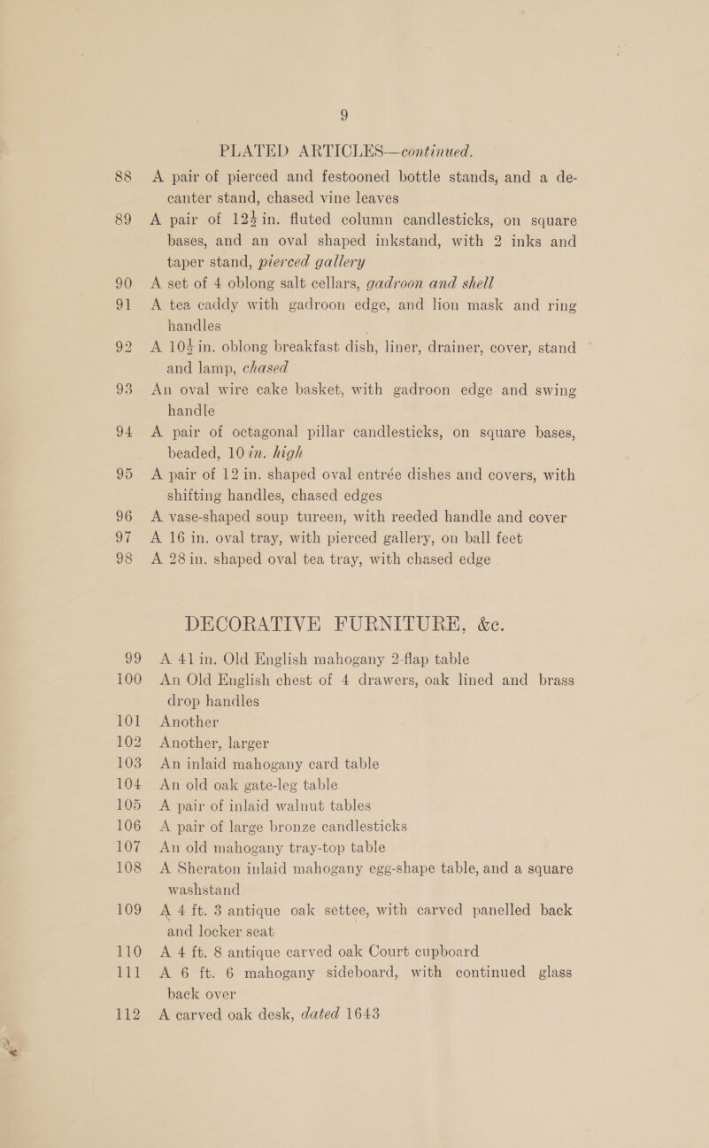 88 89 99 100 Od 102 103 104 105 106 107 108 109 110 Let 112 5) PLATED ARTICLES—continaed. A pair of pierced and festooned bottle stands, and a de- canter stand, chased vine leaves A pair of 124in. fluted column candlesticks, on square bases, and an oval shaped inkstand, with 2 inks and taper stand, prerced gallery A set of 4 oblong salt cellars, gadroon and shell A tea caddy with gadroon edge, and lion mask and ring handles A 10$in. oblong breakfast dish, liner, drainer, cover, stand — and lamp, chased An oval wire cake basket, with gadroon edge and swing handle A pair of octagonal pillar candlesticks, on square bases, beaded, 10in. high A pair of 12 in. shaped oval entrée dishes and covers, with shifting handles, chased edges A vase-shaped soup tureen, with reeded handle and cover A 16 in. oval tray, with pierced gallery, on ball feet A 28in. shaped oval tea tray, with chased edge DECORATIVE FURNITURE, &amp;c. A 41in. Old English mahogany 2-flap table An Old English chest of 4 drawers, oak lined and brass drop handles Another Another, larger An inlaid mahogany card table An old oak gate-leg table A pair of inlaid walnut tables A pair of large bronze candlesticks An old mahogany tray-top table A Sheraton inlaid mahogany egg-shape table, and a square washstand A 4 ft. 3 antique oak settee, with carved panelled back and locker seat : A 4 ft. 8 antique carved oak Court cupboard A 6 ft. 6 mahogany sideboard, with continued glass back over A carved oak desk, dated 16438