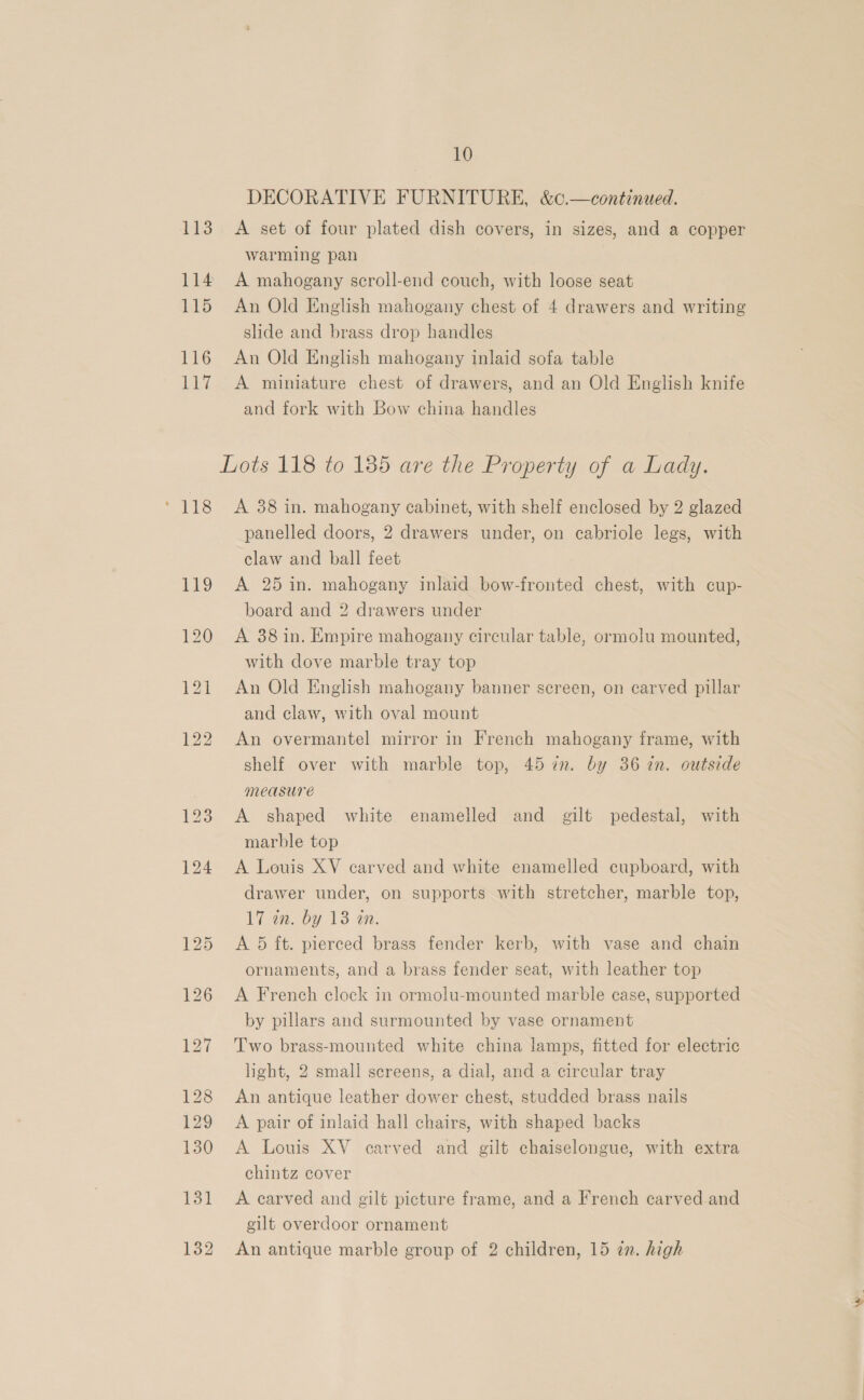 DECORATIVE FURNITURE, &amp;0.—continued. 113. A set of four plated dish covers, in sizes, and a copper warming pan 114 A mahogany scroll-end couch, with loose seat 115 An Old English mahogany chest of 4 drawers and writing slide and brass drop handles 116 An Old English mahogany inlaid sofa table 117 <A miniature chest of drawers, and an Old English knife and fork with Bow china handles Lots 118 to 185 are the Property of a Lady. * 118 <A 388 in. mahogany cabinet, with shelf enclosed by 2 glazed panelled doors, 2 drawers under, on cabriole legs, with claw and ball feet 119 A 25 in. mahogany inlaid bow-fronted chest, with cup- board and 2 drawers under 120 A 38in. Empire mahogany circular table, ormolu mounted, with dove marble tray top 121 An Old English mahogany banner screen, on carved pillar and claw, with oval mount 122 An overmantel mirror in French mahogany frame, with shelf over with marble top, 45 7. by 36 in. outside measure 123 A shaped white enamelled and gilt pedestal, with marble top 124 <A Louis XV carved and white enamelled cupboard, with drawer under, on supports with stretcher, marble top, 17 an. by 13 an. 125 A 5 ft. pierced brass fender kerb, with vase and chain ornaments, and a brass fender seat, with leather top 126 A French clock in ormolu-mounted marble case, supported by pillars and surmounted by vase ornament 127 ‘Two brass-mounted white china lamps, fitted for electric light, 2 small screens, a dial, and a circular tray 128 An antique leather dower chest, studded brass nails 129 A pair of inlaid hall chairs, with shaped backs 130 A Louis XV carved and gilt chaiselongue, with extra chintz cover 131 A carved and gilt picture frame, and a French carved and gilt overdoor ornament 132 An antique marble group of 2 children, 15 zn. high