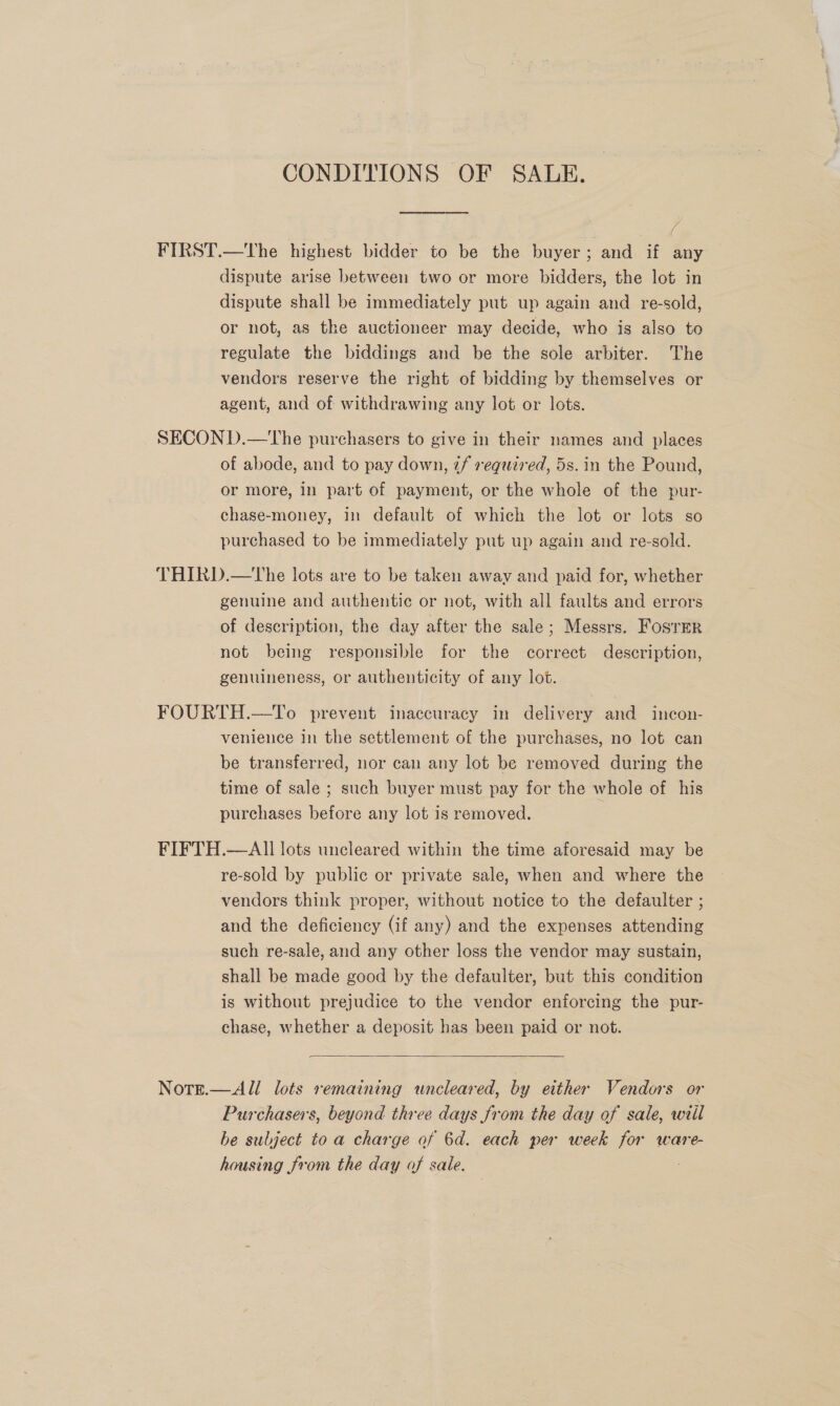 CONDITIONS OF SALE. FIRST.—tThe highest bidder to be the buyer; and if any dispute arise between two or more bidders, the lot in dispute shall be immediately put up again and re-sold, or not, as the auctioneer may decide, who is also to regulate the biddings and be the sole arbiter. The vendors reserve the right of bidding by themselves or agent, and of withdrawing any lot or lots. SECOND.—tThe purchasers to give in their names and places of abode, and to pay down, if required, 5s. in the Pound, or more, in part of payment, or the whole of the pur- chase-money, in default of which the lot or lots so purchased to be immediately put up again and re-sold. THIRD.—tThe lots are to be taken away and paid for, whether genuine and authentic or not, with all faults and errors of description, the day after the sale; Messrs. Foster not being responsible for the correct description, genuineness, or authenticity of any lot. FOURTH.—To prevent inaccuracy in delivery and incon- venience In the settlement of the purchases, no lot can be transferred, nor can any lot be removed during the time of sale ; such buyer must pay for the whole of his purchases before any lot is removed. FIFTH.—AII lots uncleared within the time aforesaid may be re-sold by public or private sale, when and where the vendors think proper, without notice to the defaulter ; and the deficiency (if any) and the expenses attending such re-sale, and any other loss the vendor may sustain, shall be made good by the defaulter, but this condition is without prejudice to the vendor enforcing the pur- chase, whether a deposit has been paid or not.  Nott.—All lots remaining uncleared, by either Vendors or Purchasers, beyond three days from the day of sale, will be subject to a charge of 6d. each per week for ware- housing from the day of sale.