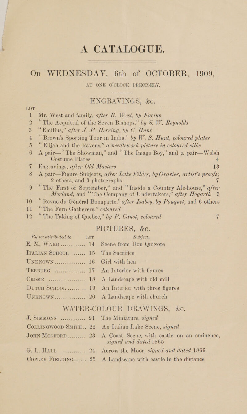 A CATALOGUE.   AT ONE O'CLOCK PRECISELY, ENGRAVINGS, &amp;c. LOT 1 Mr. West and family, after B. West, by Facius 2 “The Acquittal of the Seven Bishops,” by S. W. Reynolds 3 “Emilius,” after J. F. Herring, by C. Hunt 4‘ Brown’s Sporting Tour in India,” by W. S. Hunt, coloured plates 5 “Elijah and the Ravens,” a needlework picture in coloured silks 6 <A pair—“ The Showman,” and “The Image Boy,” and a pair—Welsh Costume Plates 4 7 Engravings, after Old Masters 13 8 <A pair—Figure Subjects, after Luke Fildes, by Gravier, artist’s proofs; 2 others, and 3 photographs 7 9 “The First of September,” and ‘Inside a Country Ale-house,” after Morland, and “The Company of Undertakers,” after Hogarth 38 10 “Revue du Général Bonaparte,” after Isabey, by Pouquet, and 6 others 11 “The Fern Gatherers,” coloured 12 “The Taking of Quebec,” by P. Canot, coloured 7 PICTURES, &amp;c. By or attributed to LOT Subject. Bar MW ARD . occeduc.en: 14 Scene from Don Quixote ITALIAN SCHOOL ...... 15 The Sacrifice REINO WIN a, ewes ow 16 Girl with hen PPERBORG. 00 2..0 0-4. 17 An Interior with figures OME Mth ark, Cote sian’ 18 A Landscape with old mill DUTCH SCHOOL. «3.7 .. 19 An Interior with three figures EEN NOWEN 25 ia teas. Ha 20 A Landscape with church WATER-COLOUR DRAWINGS, &amp;c. Fe SIMMONS | ace iat: 21 The Miniature, signed COLLINGWOOD SMITH.. 22 An Italian Lake Scene, s¢gned JOHN MOGFORD......... 23 <A Coast Scene, with castle on an eminence, signed and dated 1865 Ge eS 15.085 aes 24 Across the Moor, signed and dated 1866