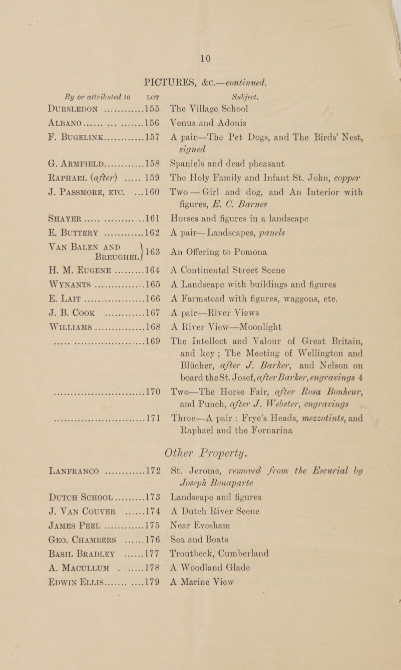 By or attributed to LOT DURSUEDONsiisty.eeeed 155 AT BIN Osetia amen kein 156 P. BUGBUIN EK. d.cc.n0e 157 CAR MRED cok cess 158 RAPHAEL (after) ..... 159 J. PASSMORE, ETC. ...160 SAW ees. 08 Ss ites ebb Hie DWTTERY - uvmanaacscs 162 VAN BALEN AND } 163 BREUGHEL HH, NECMUGENT 5.0 3..... 164 WW WAVANIS. G0 ecco saince ee 165 | Sa lve. ae ee eer ne 166 De COOK aa aoe 167 2 VE 1 5) We arenes eae, 168 TAS hg se ee, 169 ok vn eee .170 ee a eng, Sane eee 171 AN FRANCO os 5.) suceeate 172 Doren SCHOOL ..33..0.4 L723 d. VAN TOUVER: 5.05. 174 AMPS NP WE cise... 0 175 GEO. CHAMBERS ...... 176 BASIL-BRADLEY .ic.2! eer A. MACULLUM (5727076 HDWIN TUGISI A A sees 179 Subject. The Village School } Venus and Adonis A pair—The Pet Dogs, and The Birds’ Nest, signed Spaniels and dead pheasant The Holy Family and Infant St. John, copper Two — Girl and dog, and An Interior with figures, ’. C. Barnes Horses and figures in a landscape A pair— Landscapes, panels An Offering to Pomona A Continental Street Scene Landscape with buildings and figures A Farmstead with figures, waggons, ete. A pair—River Views A River View—Moonlight The intellect and Valour of Great Britain, and key; The Meeting of Wellington and Bliicher, after J. Barker, and Nelson on board theSt. Josef, after Barker, engravings 4 Two—The Horse: Fair, after Rosa Bonheur, and Punch, after J. Webster, engravings Three—A pair: Frye’s Heads, mezzotints, and Raphael and the Fornarina St. Jerome, semoved from the Hscurial by Joseph Bonaparte Landscape and figures A Dutch River Scene Near Evesham Sea and Boats Troutbeck, Cumberland A Woodland Glade A Marine View