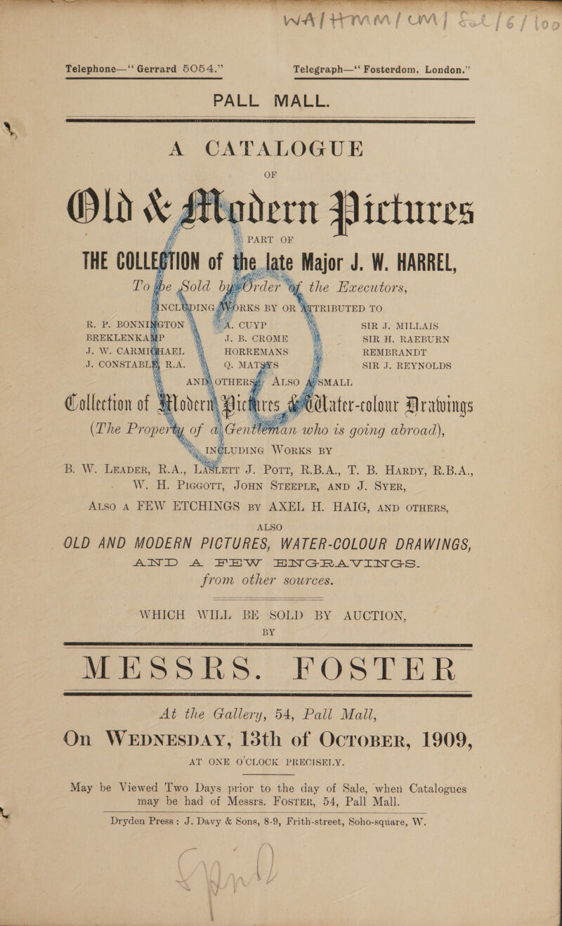  Telephone—‘“‘ Gerrard 5054.” Telegraph—‘‘ Fosterdom, London.” PALL MALL.   A an ae en   - e  aden Jictures      i PART OF é.late Major J. W. HARREL, ypOrder af the Hxecutors,     KITRIBUTED TO bi CUYP a SIR J. MILLAIS J. B. OROME 4 SIR H. RAEBURN HORREMANS if REMBRANDT SIR J. REYNOLDS    Re cn Ae J. W. CARMIG) J. CONSTABLE  B. W. Lmaper, R.A., ay mrt J. Port, R.B.A., T. B. Harpy, R.B.A.. W. H. Piccorr, JoHN STEEPLE, AND J. SYER, Atso A FEW ETCHINGS sy AXEL H. HAIG, Anp orHErs, ALSO OLD AND MODERN PICTURES, WATER-COLOUR DRAWINGS, AIND A FHW BNGRAVINGS. from other sources.   WHICH WILL BE SOLD “BY. AUCTION, BY Meo hs. FOSTER At the Gallery, 54, Pall Mail, On WEDNESDAY, 13th of OcroBER, 1909, AT ONE O'CLOCK PRECISELY.      May be Viewed Two Days prior to the day of Sale, when Catalogues may be had of Messrs. Fosrrer, 54, Pall Mall. Dryden Press: J. Davy &amp; Sons, 8-9, Frith-street, Soho-square, W.   