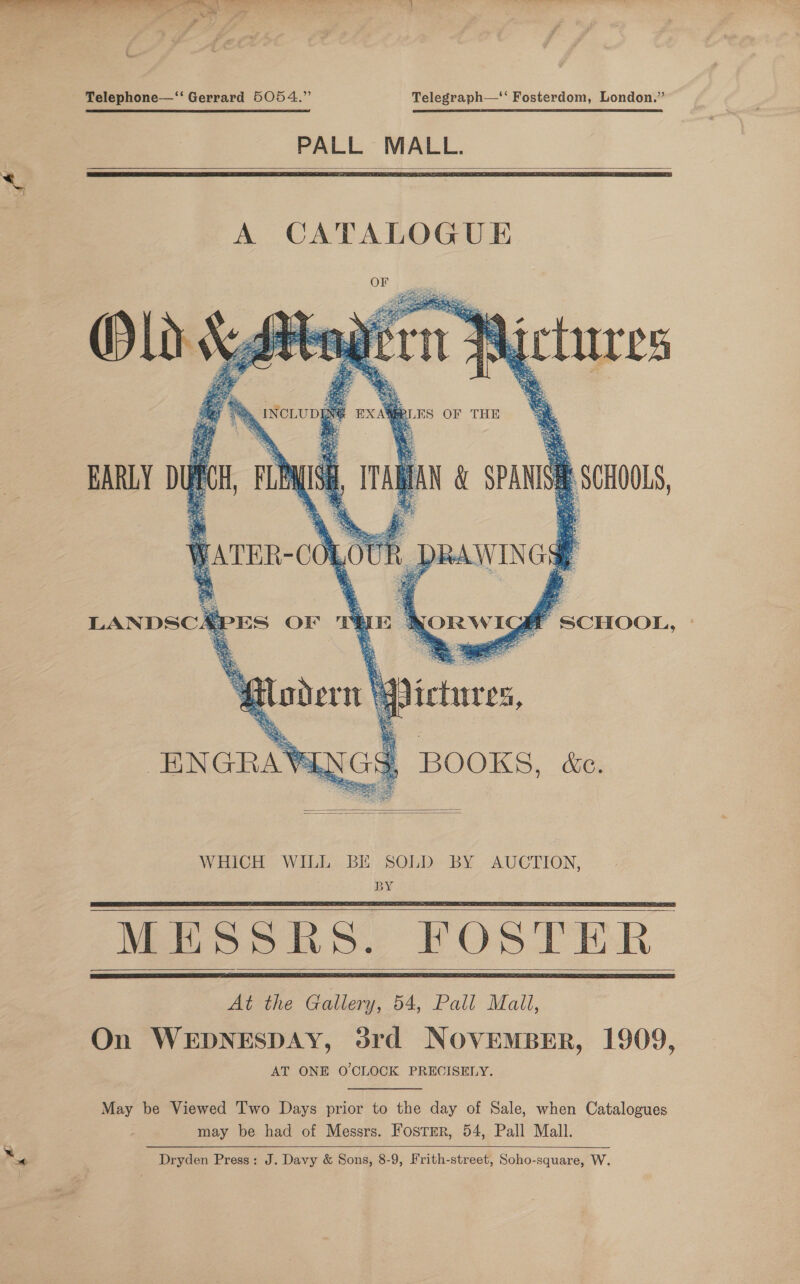  Telephone—‘‘ Gerrard 5054.” Telegraph—‘‘ Fosterdom, London.” PALL MALL.      » INCLUDING EXAMPLES OF THE a MS ahs ‘ S Be Ss ee i hp Hi x her. in ae § ag * cpt) ree ei Ss ee ae 4A ay Oy \ f G6 | ‘ % a i The : sd Oh >. : 4 - bi * “oR a 8 ses 8 oS 15; edie: =. * ne \a   WHICH WILL BE SOLD BY AUCTION, BY MESSKHS. FOSTER At the Gallery, 54, Pall Mall, On WEDNESDAY, 3rd NOVEMBER, 1909, AT ONE O'CLOCK PRECISELY.      May be Viewed 'I'wo Days prior to the day of Sale, when Catalogues may be had of Messrs. FostEr, 54, Pall Mall. Dryden Press: J. Davy &amp; Sons, 8-9, Frith-street, Soho-square, W. 