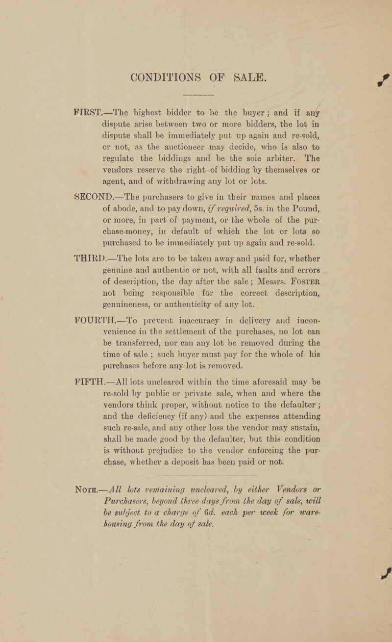 CONDITIONS OF SALE. FIRST.—The highest bidder to be the buyer; and if any dispute arise between two or more bidders, the lot in dispute shall be immediately put up again and re-sold, or not, as the auctioneer may decide, who is also to regulate the biddings and be the sole arbiter. The vendors reserve the right of bidding by themselves or agent, and of withdrawing any lot or lots. SECON D.—The purchasers to give in their names and places of abode, and to pay down, 2/ required, 5s. in the Pound, or more, in part of payment, or the whole of the pur- chase-money, in default of which the lot or lots so purchased to be immediately put up again and re-sold. THIRD.—The lots are to be taken away and paid for, whether genuine and authentic or not, with all faults and errors of description, the day after the sale; Messrs. FOSTER not being responsible for the correct description, genuineness, or authenticity of any lot. . FOURTH.—To prevent inaccuracy in delivery and incon- venience in the settlement of the purchases, no lot can be transferred, nor can any lot be removed during the time of sale ; such buyer must pay for the whole of his purchases before any lot is removed. ‘ FIFTH.—AlII lots uncleared within the time aforesaid may be re-sold by public or private sale, when and where the vendors think proper, without notice to the defaulter ; and the deficiency (if any) and the expenses attending such re-sale, and any other loss the vendor may sustain, shall be made good by the defaulter, but this condition is without prejudice to the vendor enforcing the pur- chase, whether a deposit has been paid or not.  Nore.— Ali lots remaining uncleared, by either Vendors or Purchasers, beyond three days from the day of sale, will. be subject to a charge of 6d. each per week for ware- housing from the day of sale.