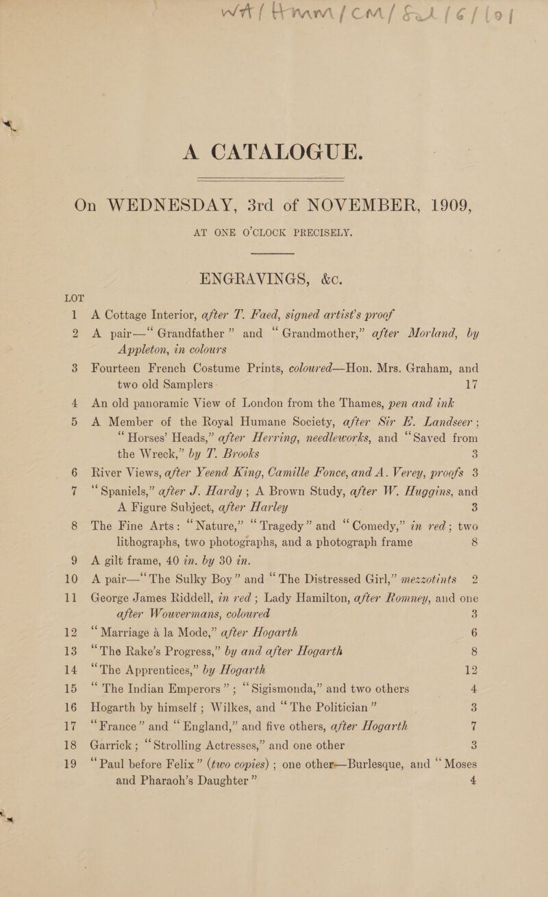 WAL Ramm em/ SLE) A CATALOGUE.  LOT KS) = oo AT ONE O'CLOCK PRECISELY. ENGRAVINGS, &amp;c. A Cottage Interior, after 7. Faed, signed artist’s proof A pair— Grandfather ” and “ Grandmother,” after Morland, by Appleton, in colours Fourteen French Costume Prints, colowred—Hon. Mrs. Graham, and two old Samplers - Ay An old panoramic View of London from the Thames, pen and ink A Member of the Royal Humane Society, after Sir HL. Landseer ; “ Horses’ Heads,” after Herring, needleworks, and “Saved from the Wreck,” by 7. Brooks 3 River Views, after Yeend King, Camille Fonce,and A. Verey, proofs 3 ‘“ Spaniels,” after J. Hardy ; A Brown Study, after W. Huggins, and A Figure Pubiect, after ake ley 2 The Fine Arts: “Nature,” “Tragedy” and ‘ ‘Comedy,’ in red; two lithographs, two photographs, and a photograph frame 8 A gilt frame, 40 in. by 30 in. A pair— ‘The Sulky Boy” and “ The Distressed Girl,” mezzotints 2 George James Riddell, zm red ; Lady Hamilton, after Romney, and one after Wouvermans, coloured 3 Marriage a la Mode,” after Hogarth 6 “The Rake’s Progress,” by and after Hogarth 8 “The Apprentices,” by Hogarth 12 “ The Indian Emperors” ; “Sigismonda,” and two others 4 ere by himself ; Wilkes, and ‘‘ The Politician ” 3 “France” and “ England,” and five others, after Hagarile df Garrick ; “Strolling Actresses,” and one other 3 “Paul before Felix” (two copies) ; one other—Burlesque, and “ Moses and Pharaoh’s Daughter ” 4