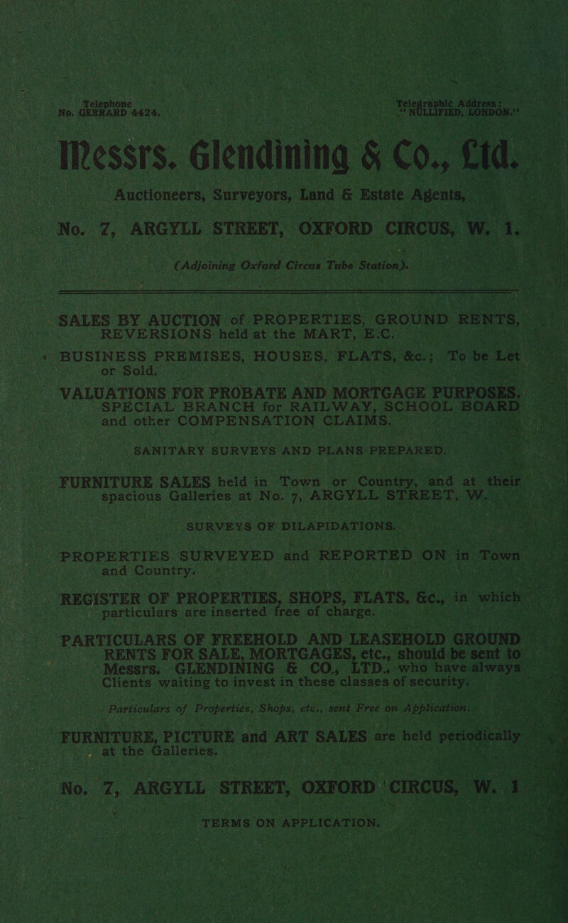 ee eine | hae ek Tele raphic 2 aba € Auctioneers, Surveyors, Land &amp; Estate Agents, — t No. ae BBGTLL. STREET, OXFORD CIRCUS, Ww. 1, oat Heute aoe Oxford Circus Tube Station).  REVERSIONS held at the MART, E. C. or Sold, ae other COMPENSATION CLAIMS. SANITARY SURVEYS AND PLANS PREPARED. spacious Galleries at No. 7, ARS STREET, Wa SURVEYS OF DILAPIDATIONS. and Country. ' particulars are inserted free of charge. (Clients aes to invest in these classes of security. Papen of Properties. Shops, etc., sent Free on Apblication. at the Galleries. TERMS ON APPLICATION, 